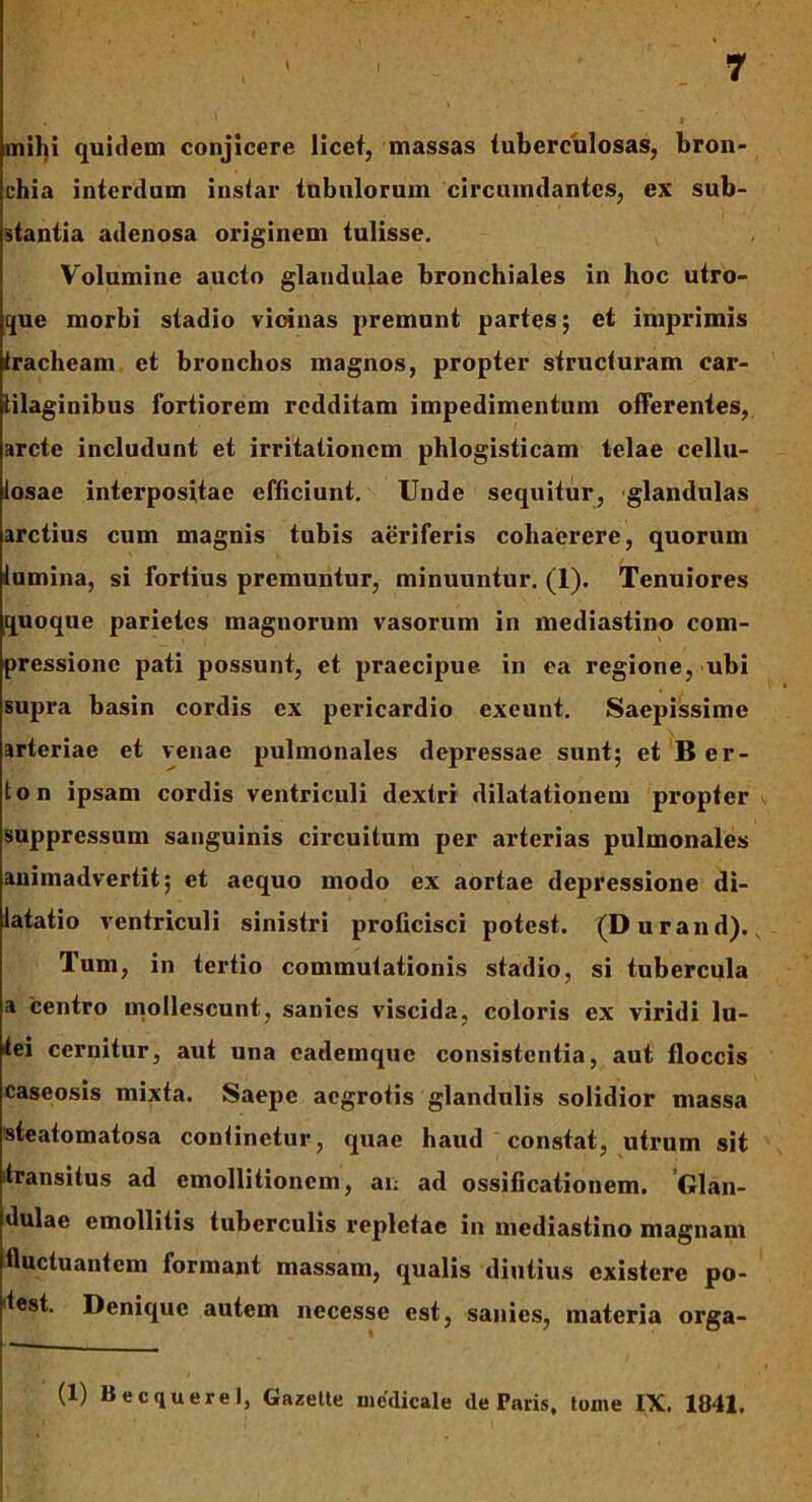 mihi quidem conjicere licet, massas tuberculosas, bron- chia interdum instar tubulorum circumdantes, ex sub- stantia adenosa originem tulisse. Volumine aucto glandulae bronchiales in hoc utro- que morbi stadio vioinas premunt partes; et imprimis tracheam et bronchos magnos, propter structuram car- tilaginibus fortiorem redditam impedimentum offerentes, arcte includunt et irritationem phlogisticam telae cellu- losae interpositae efficiunt. Unde sequitur, glandulas arctius cum magnis tubis aeriferis cohaerere, quorum tumina, si fortius premuntur, minuuntur. (1). Tenuiores quoque parietes magnorum vasorum in mediastino com- pressione pati possunt, et praecipue, in ea regione, ubi supra basin cordis ex pericardio exeunt. Saepissime arteriae et venae pulmonales depressae sunt; et Ber- ton ipsam cordis ventriculi dextri dilatationem propter suppressum sanguinis circuitum per arterias pulmonales animadvertit; et aequo modo ex aortae depressione di- latatio ventriculi sinistri proficisci potest. (Durand)., Ium, in tertio commutationis stadio, si tubercula a centro mollescunt, sanies viscida, coloris ex viridi lu- tei cernitur, aut una cademquc consistentia, aut floccis caseosis mixta. Saepe aegrotis glandulis solidior massa steatomatosa continetur, quae haud constat, utrum sit transitus ad emollitionem, an ad ossificationem. Glan- dulae emollitis tuberculis repletae in mediastino magnam fluctuantem formant massam, qualis diutius existere po- test. Denique autem necesse est, sanies, materia orga- (1) Becquerel, Gazette medicale de Taris, tome IX. 1841.