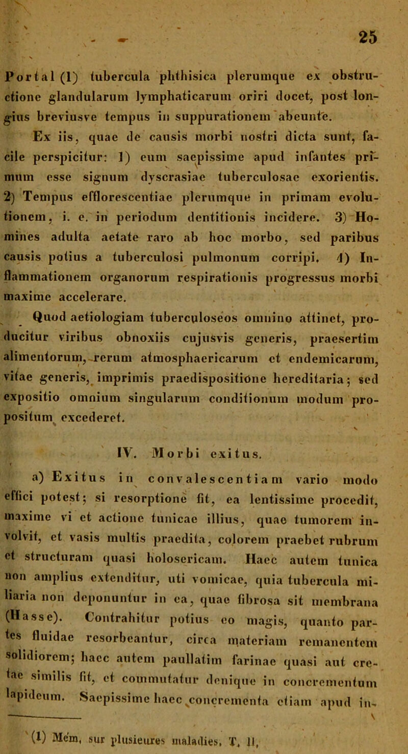 Portal (1) tubercula phthisica plerumque ex obstru- ctione glandularum lymphaticarum oriri docet, post lon- gius breviusve tempus In suppurationem abeunte. Ex iis, quae de causis morbi nostri dicta sunt, fa- cile perspicitur: 1) eum saepissime apud infantes pri- mum esse signum dyscrasiac tuberculosae exorientis. 2) Tempus effloresccntiae plerumque in primam evolu- tionem, i. e. in periodum dentitionis incidere. 3) Ho- mines adulta aetate raro ab hoc morbo, sed paribus causis potius a tuberculosi pulmonum corripi. <1) In- flammationem organorum respirationis progressus morbi maxime accelerare. , / Quod aetiologiam tuberculoseos omnino attinet, pro- ducitur viribus obnoxiis cujusvis generis, praesertim alimentorum,-rerum atmosphaericarum et endemicarum, vitae generis, imprimis praedispositidne hereditaria; sed expositio omnium singularum conditionum modum pro- positum excederet. ^ s IV. Morbi exitus. t a) Exitus in convalescentiam vario modo eltici potest; si resorptione fit, ea lentissime procedit, maxime vi et actione tunicae illius, quae tumorem in- volvit, et vasis multis praedita, colorem praebet rubrum et structuram quasi holosericam. Ilaec autem tunica non amplius extenditur, uti vomicae, quia tubercula mi- liaria non deponuntur in ea, quae fibrosa sit membrana (Hasse). Contrahitur potius eo magis, quanto par- tes fluidae resorbeantur, circa materiam remanentem solidiorem; haec autem paullatim farinae quasi aut cre- tae similis fit, et commutatur denique in concrementum lapideum. Saepissime haecsconcremcnta etiam apud in- (X) Mem, sur plusieures malailies, X. II,