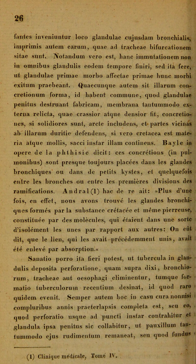 fantes inveniuntur loco glandulae cujusdam bronchialis, imjirimis autem earum, quae ad tracheae bifurcationem sitae sunt. Notandum vero est, hanc immutationem non in omnibus glandulis eodem tempore finiri, sed ita fere, ut glandulae primae morbo affectae primae hunc morbi exitum praebeant. Quaecunque autem sit illarum con- cretionum forma, id habent commune, quod glandulae penitus destruant fabricam, membrana tantummodo ex- terna relicta, quae crassior atque densior fit, concretio- nes, si solidiores sunt, arcte includens, et partes vicinas ab illarum duritie defendens, si vero cretacea est mate- ria atque mollis, sacci instar illam continens. Bayle in opere de la plithisie dicit: ces concretious (in pul- monibus) sont presque toujours placees dans les glandes bronchiques ou dans de petits kystes, et quelquefois entre les bronchos ou entre les premieres divisions des ramifications. Andral(l) hac de re ait: «Plus d’unc Ibis, en effct, nous avons trouve les glandes bronchi- ques formes par la substance cretacee et meme pierreuse, constituee par des moleculcs, qui etaient dans une sorte d’i:solement les unes par rapport aux autres: On eut dit, que le lien, qui les avait precedemment unis, avait ete enleve par absorption.« Sanatio porro ita fieri potest, ut tubercula in glan- dulis deposita perforatione, quam supra dixi, bronchio- rum, tracheae aut oesophagi eliminentur, tumque for- matio tuberculorum recentium desinat, id quod raro quidem evenit. Sempcr autem hoc in casu cura nonnisi compluribus annis praeterlapsis completa est, seu eo, quod perforatio usque ad puncti instar contrahitur ci glandula ipsa penitus sic collabitur, ut pauxillum tan- tummodo ejus rudimentum remaneat, seu quod fundus (i) C1 inique medicale, Tome lYr,