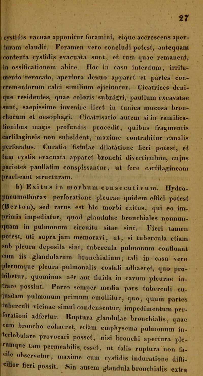 cystidis vacuae apponitur foramini, ei que accrescens aper- turam claudit. Foramen vero concludi potest, antequam contenta cystidis evacuata sunt, et tum quae remanent, in ossificationem abire. Hoc in casu interdum, irrita- mento revocato. apertura dewuo apparet et partes con- crementorum calci similium ejiciuntur. Cicatrices deni- que residentes, quae coloris subnigri, paullum excavatae sunt, saepissime invenire licet in tunica mucosa bron- chorum et oesophagi. Cicatrisatio autem si in ramifica- tionibus magis profundis procedit, quibus fragmentis cartilagineis non subsident, maxime contrahitur canalis perforatus. Curatio fistulae dilatatione fieri potest, et tum cystis evacuata apparet bronchi diverticulum, cujus parietes paullatim conspissantur, ut fere cartilagineam praebeant structuram. b) Exitus in morbum consecutivum. Hydro- pneumothorax perforatione pleurae quidem effici potest (Berton), sed rarus est bic morbi exitus, qui eo im- primis impediatur, quod glandulae bronchiales nonnun- quam in pulmonum circuitu sitae sint. Fieri tamen potest, uti supra jam memoravi, ut, si tubercula etiam sub pleura deposita sint, tubercula pulmonum confluant cum iis glandularum bronchialium; tali in casu vero plerumque pleura pulmonalis costali adhaeret, quo pro- hibetur, quominus aer aut fluida in cavum pleurae in- itrare possint. Porro semper media pars tuberculi cu- ijusdam pulmonum primum emollitur, quo, quum partes ! tuberculi vicinae simul condensentur, impedimentum per- librationi ad fertur. Ruptura glandulae bronchialis, quae ;cum broncho cohaeret, etiam emphysema pulmonum in- terlobulare provocari posset, nisi bronchi apertura ple- rumque tam permeabilis, esset, ut talis ruptura''non fa- cile observetur, maxime cum cystidis induratione diffi- cilior fieri possit. Sin autem glandula bronchialis extra