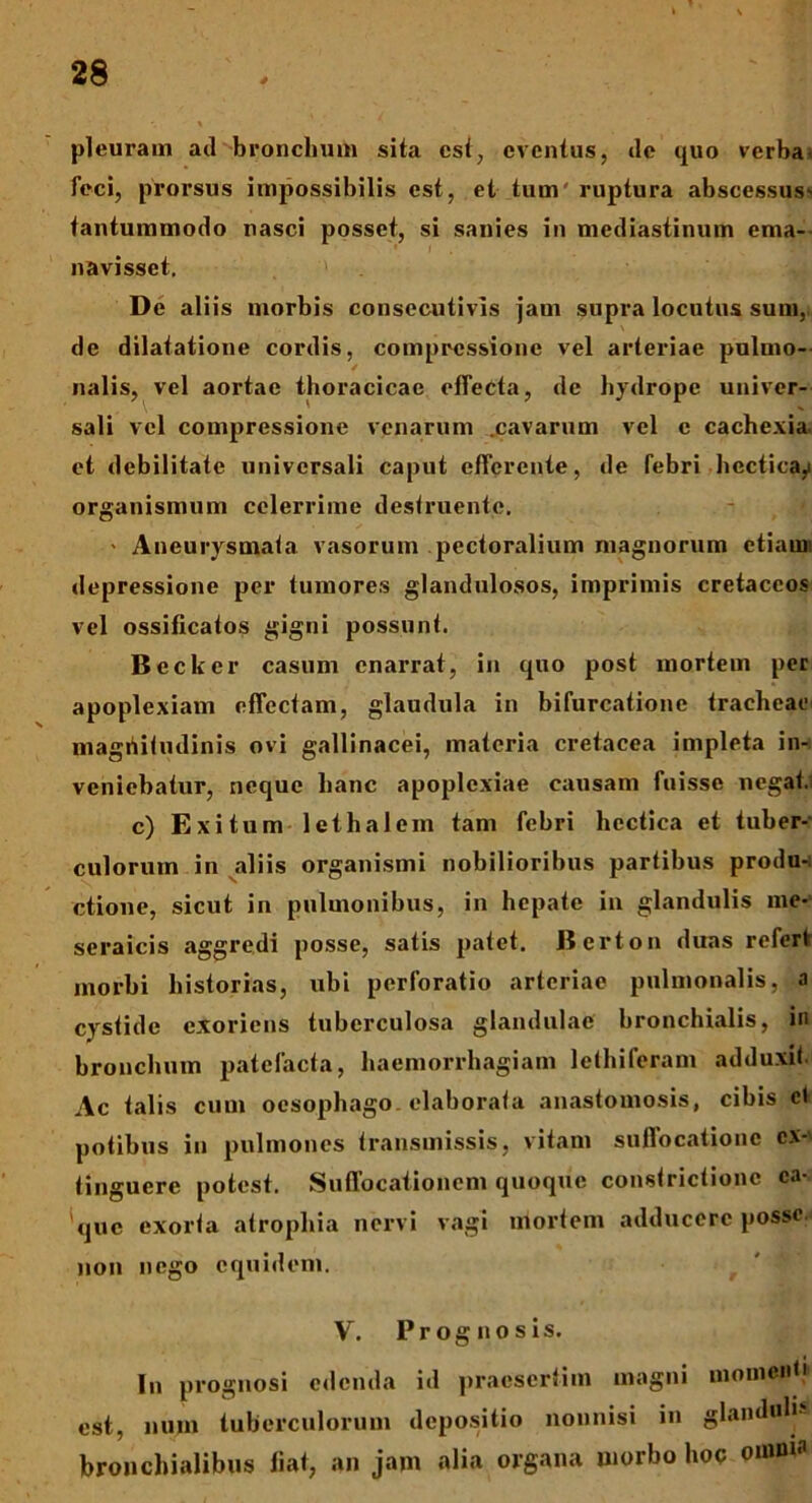 pleuram ad bronchum sita est, eventus, de quo verba, feci, prorsus impossibilis est, et tum ruptura abscessus- tantummodo nasci posset, si sanies in mediastinum ema- navisset. De aliis morbis consecutivis jam supra locutus sum, de dilatatione cordis, compressione vel arteriae pulmo- nalis, vel aortae thoracicae effecta, de hydrope univer- sali vel compressione venarum .cavarum vel c cachexia, et debilitate universali caput efferente, de febri hecticay organismum celerrime destruente. - Aneurysmata vasorum pectoralium magnorum etiam! depressione per tumores glandulosos, imprimis cretaceos vel ossificatos gigni possunt. Beckcr casum enarrat, in quo post mortem per apoplexiam effectam, glandula in bifurcatione tracheae magiiitudinis ovi gallinacei, materia cretacea impleta in- veniebatur, neque hanc apoplexiae causam fuisse negat. c) Exitum lethalem tam febri hcctica et tuber- culorum in aliis organismi nobilioribus partibus produ- ctione, sicut in pulmonibus, in hepate in glandulis me- seraicis aggredi posse, satis patet. Berton duas refert morbi historias, ubi perforatio arteriae pulmonalis, a cystidc exoriens tuberculosa glandulae bronchialis, in bronchum patefacta, haemorrhagiam lethiferam adduxit Ac talis cum oesophago elaborata anastomosis, cibis et potibus in pulmones transmissis, vitam suffocatione cx- tinguerc potest. Suffocationem quoque constrictione ca- que exorta atrophia nervi vagi mortem adducere posse, non nego equidem. V. Prognosis. In prognosi edenda id praesertim magni momenti est, num tuberculorum depositio nonnisi in glanduh- bronchialibus liat, an jam alia organa morbo hoc omnia