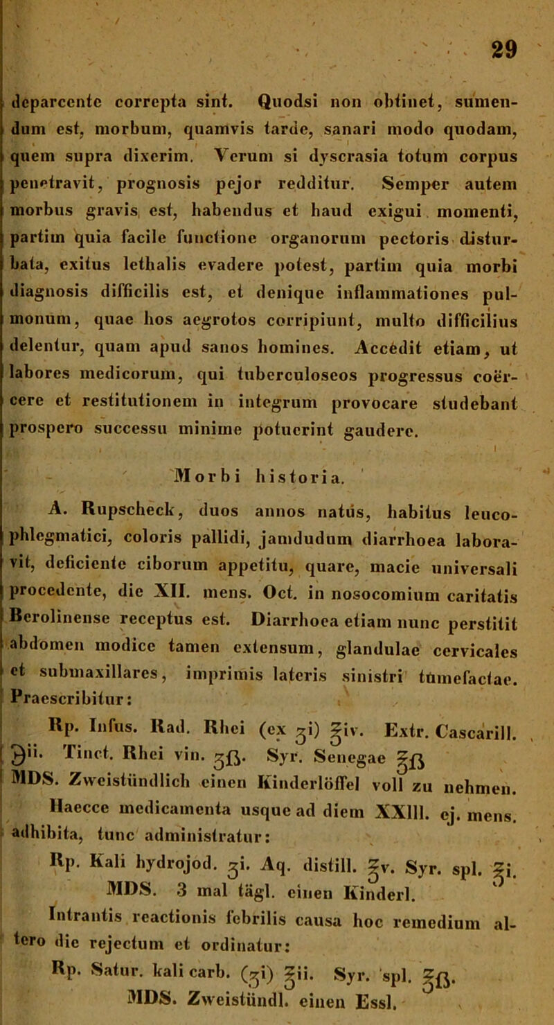 / 29 dcparcentc correpta sint. Quodsi non obtinet, sumen- dum est, morbum, quamvis tarde, sanari modo quodam, quem supra dixerim. Verum si dyscrasia totum corpus penetravit, prognosis pejor redditur. Semper autem morbus gravis, est, habendus et haud exigui momenti, partim quia facile functione organorum pectoris distur- bata, exitus lethalis evadere potest, partim quia morbi diagnosis difficilis est, et denique inflammationes pul- monum, quae hos aegrotos corripiunt, multo difficilius delentur, quam apud sanos homines. Accfedit etiam, ut labores medicorum, qui tuberculoseos progressus coer- cere et restitutionem in integrum provocare studebant prospero successu minime potuerint gaudere. , ’- . .1 Morbi historia. A. Rupscheck, duos annos natus, habitus leuco- phlegmatici, coloris pallidi, jamdudum diarrhoea labora- vit, deficiente ciborum appetitu, quare, macie universali procedente, die XII. mens. Oct. in nosocomium caritatis Bcrolinense receptus est. Diarrhoea etiam nunc perstitit abdomen modice tamen extensum, glandulae cervicales et submaxillarcs, imprimis lateris sinistri tumefactae. Praescribitur: Rp. Infus. llad. Rhei (ex ^i) giv. Extr. Cascarill. ! ^ii. Tinct. Rhei vin. ^0. Syr. Sencgae g£^ ! MDS. Zweistiindlich einen Kinderloffel voll zu nehmen. Haecce medicamenta usque ad diem XX111. cj. mens, adhibita, tunc administratur: Rp. Kali hydrojod. ^i. Aq. distill. gv. Syr. spl. gi. MDS. 3 mal tagl. einen Kinderl. Intrantis reactionis febrilis causa hoc remedium al- tero dic rejectum et ordinatur: Rp. Satur. kali carb. (gi) gii. Syr. 'spl. MDS. Zweistiindl. einen Essi.