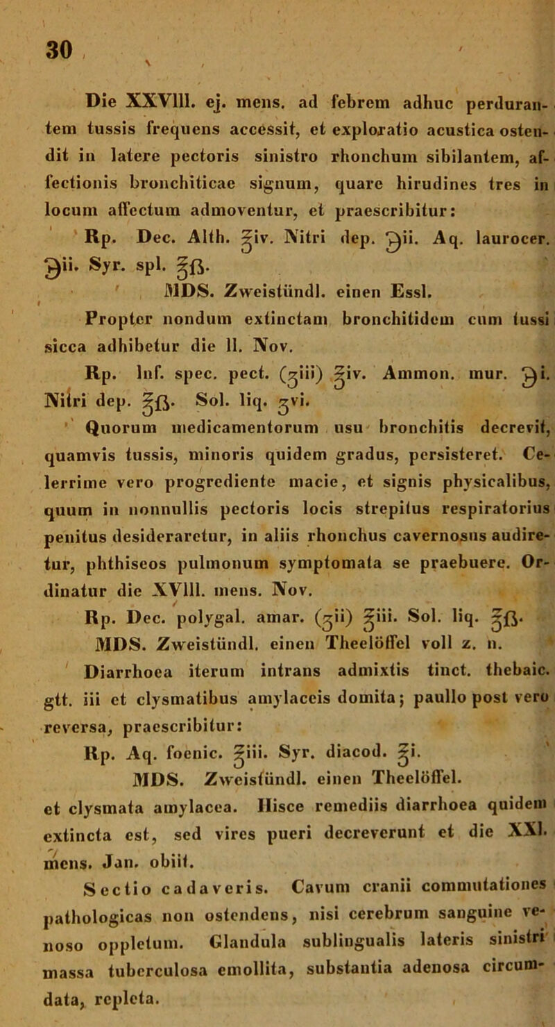 \ , Die XXV111. ej. mens, ad febrem adhuc perduran- tem tussis frequens accessit, et exploratio acustica osten- dit in latere pectoris sinistro rhonchum sibilantem, af- fectionis bronchiticae signum, quare hirudines tres in locum allectum admoventur, et praescribitur: RP. Dec. Alth. ^iv. Nitri dep. ^ii. Aq. laurocer. £)ii. Syr. spl. gft. ' MDS. Zweistiindl. einen Essi. } - f Propter nondum extinctam bronchitidem cum tussi sicca adhibetur die 11. Nov. Rp. lnf. spec. pect. (giii) ^iv. Ammon. mur. ^i. Nitri dep. Sol. liq. gvi* Quorum medicamentorum usu bronchitis decrevit, quamvis tussis, minoris quidem gradus, persisteret. Ce- lerrime vero progrediente macie, et signis physicalibus, quum in nonnullis pectoris locis strepitus respiratorius penitus desideraretur, in aliis rhonchus cavernosus audire- tur, phthiseos pulmonum symptomata se praebuere. Or- dinatur die XV111. mens. Nov. Rp. Dec. polygal. amar. (^ii) ^ui- Sol. liq. MDS. Zweistiindl. einen Theelotfel voll z. n. Diarrhoea iterum intrans admixtis tinct. thebaic. gtt. iii et clysmatibus amylaceis domita; paullo post vero reversa, praescribitur: Rp. Aq. foenic. ^iii. Syr. diacod. ~•• MDS. Zweistiindl. einen Theelotfel. et clysmata amylacea. Hisce remediis diarrhoea quidem extincta est, sed vires pueri decreverunt et die XXI. mens. Jan. obiit. Sectio cadaveris. Cavum cranii commutationes pathologicas non ostendens, nisi cerebrum sanguine ve- noso oppletum. Glandula sublingualis lateris sinistri massa tuberculosa emollita, substantia adenosa circum- data, repleta.