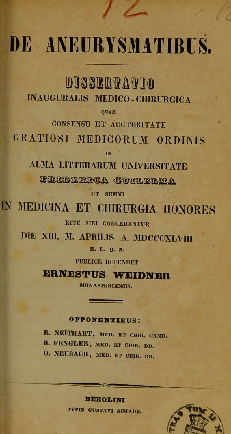 / ^ ■ ; DE ANEURYSMATIBUS. INAUGURALIS MEDICO - CHIRURGICA QUAM CONSENSU ET AUCTORITATE GRATIOSI MEDICORUM ORDINIS ALMA LITTERARUM UNIVERSITATE UT SUMMI IN MEDICINA ET CHIRURGIA HONORES RITE SIBI CONCEDANTUR DIE XIII. M. APRILIS A. MDCCCXLVIII H. L. Q. S. PUBLICE DEFENDET ernestus weidner MONASTERIENSIS. opponentibus: R. NEITHART, med. kt chir. cand. B. FENGLER, ivied. et chir. dd. O. NEUBAUR, MED. ET CHIR. dr. BEROXiINI TYI>IS GUSTAVI SCHADE.