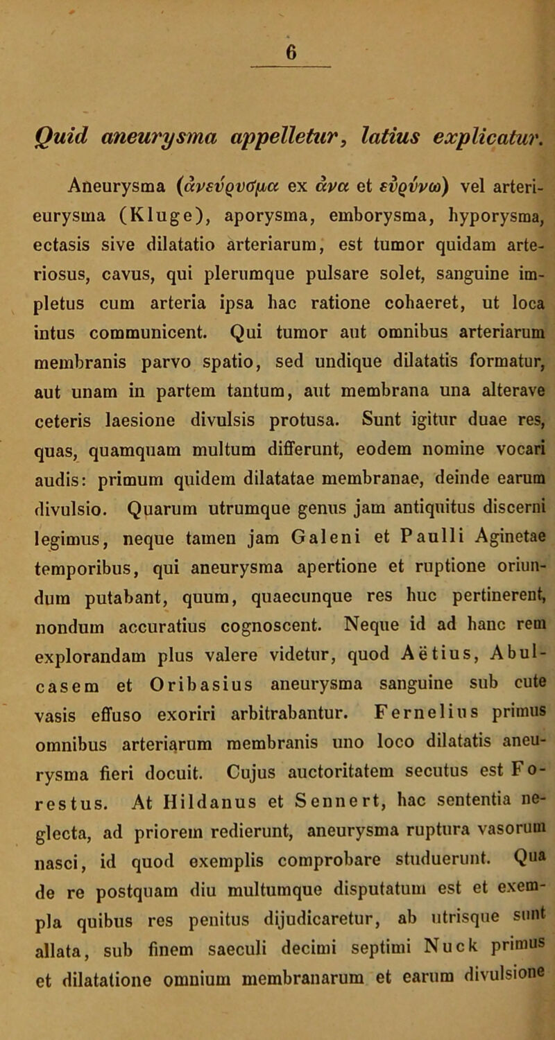 Quid aneurysma appelletur, latius explicatur. Aneurysma (dvsvQVtifia ex uva et svqvvco) vel arteri- eurysma (Kluge), aporysma, emborysma, hyporysma, ectasis sive dilatatio arteriarum, est tumor quidam arte- riosus, cavus, qui plerumque pulsare solet, sanguine im- pletus cum arteria ipsa hac ratione cohaeret, ut loca intus communicent. Qui tumor aut omnibus arteriarum membranis parvo spatio, sed undique dilatatis formatur, aut unam in partem tantum, aut membrana una alterave ceteris laesione divulsis protusa. Sunt igitur duae res, quas, quamquam multum differunt, eodem nomine vocari audis: primum quidem dilatatae membranae, deinde earum divulsio. Quarum utrumque genus jam antiquitus discerni legimus, neque tamen jam Galeni et Paulli Aginetae temporibus, qui aneurysma apertione et ruptione oriun- dum putabant, quum, quaecunque res huc pertinerent, nondum accuratius cognoscent. Neque id ad hanc rem explorandam plus valere videtur, quod Aetius, AbuI- casem et Oribasius aneurysma sanguine sub cute vasis effuso exoriri arbitrabantur. Fernelius primus omnibus arteriarum membranis uno loco dilatatis aneu- rysma fieri docuit. Cujus auctoritatem secutus est Fo- res tus. At Hildanus et Sennert, hac sententia ne- glecta, ad priorem redierunt, aneurysma ruptura vasorum nasci, id quod exemplis comprobare studuerunt. Qua de re postquam diu multumque disputatum est et exem- pla quibus res penitus dijudicaretur, ab utrisque sunt allata, sub finem saeculi decimi septimi Nuck primus et dilatatione omnium membranarum et earum divulsione