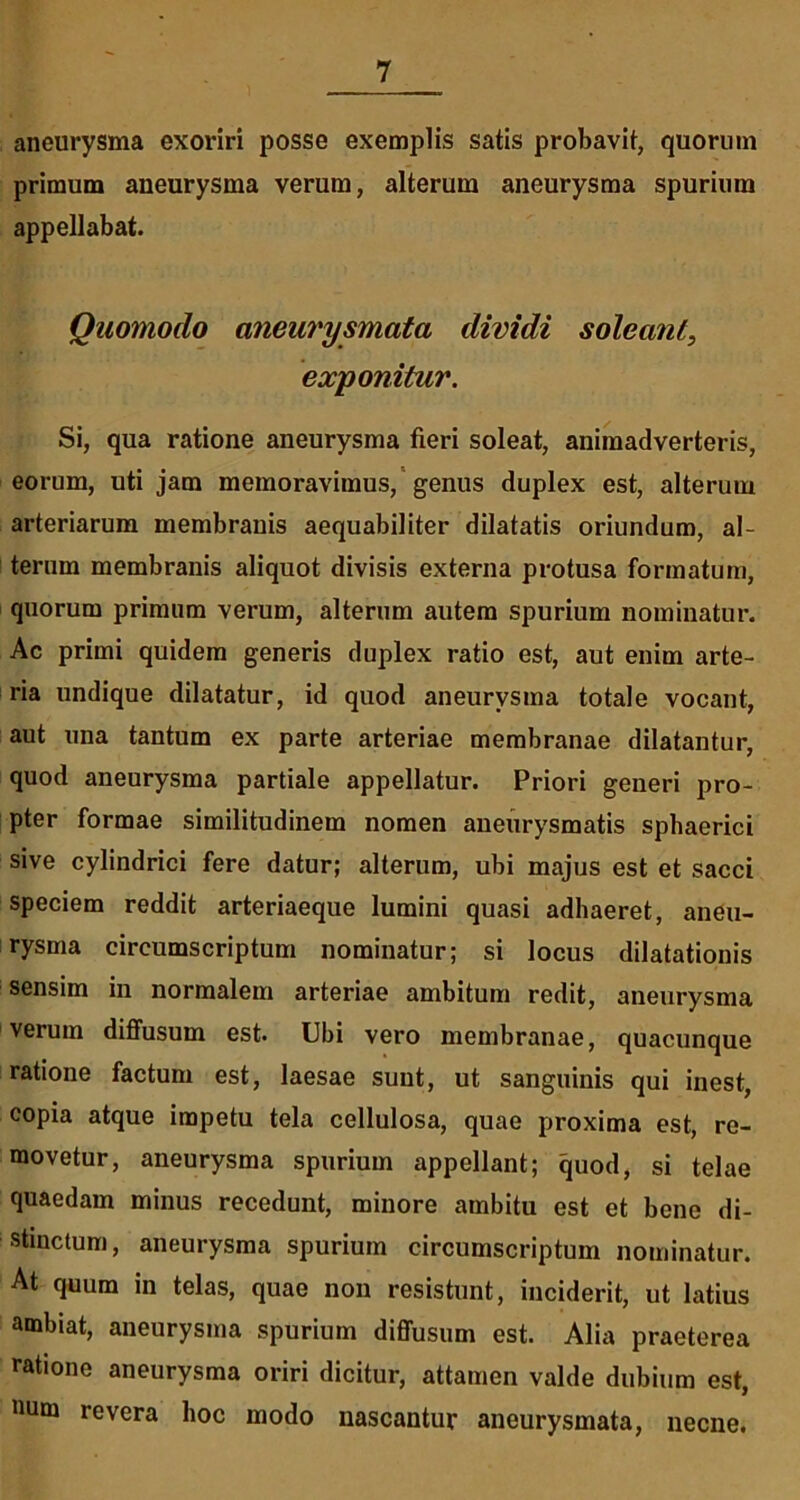 aneurysma exoriri posse exemplis satis probavit, quorum primum aneurysma verum, alterum aneurysma spurium appellabat. Quomodo aneurysmata dividi soleant, exponitur. Si, qua ratione aneurysma fieri soleat, animadverteris, eorum, uti jam memoravimus, genus duplex est, alterum arteriarum membranis aequabiliter dilatatis oriundum, al- terum membranis aliquot divisis externa protusa formatum, quorum primum verum, alterum autem spurium nominatur. Ac primi quidem generis duplex ratio est, aut enim arte- ria undique dilatatur, id quod aneurysma totale vocant, aut una tantum ex parte arteriae membranae dilatantur, quod aneurysma partiale appellatur. Priori generi pro- pter formae similitudinem nomen aneurysmatis sphaerici sive cylindrici fere datur; alterum, ubi majus est et sacci speciem reddit arteriaeque lumini quasi adhaeret, aneu- rysma circumscriptum nominatur; si locus dilatationis sensim in normalem arteriae ambitum redit, aneurysma verum diffusum est. Ubi vero membranae, quacunque ratione factum est, laesae sunt, ut sanguinis qui inest, copia atque impetu tela cellulosa, quae proxima est, re- movetur, aneurysma spurium appellant; quod, si telae quaedam minus recedunt, minore ambitu est et bene di- stinctum, aneurysma spurium circumscriptum nominatur. At quum in telas, quae non resistunt, inciderit, ut latius ambiat, aneurysma spurium diffusum est. Alia praeterea ratione aneurysma oriri dicitur, attamen valde dubium est, num revera hoc modo nascantur aneurysmata, necne.