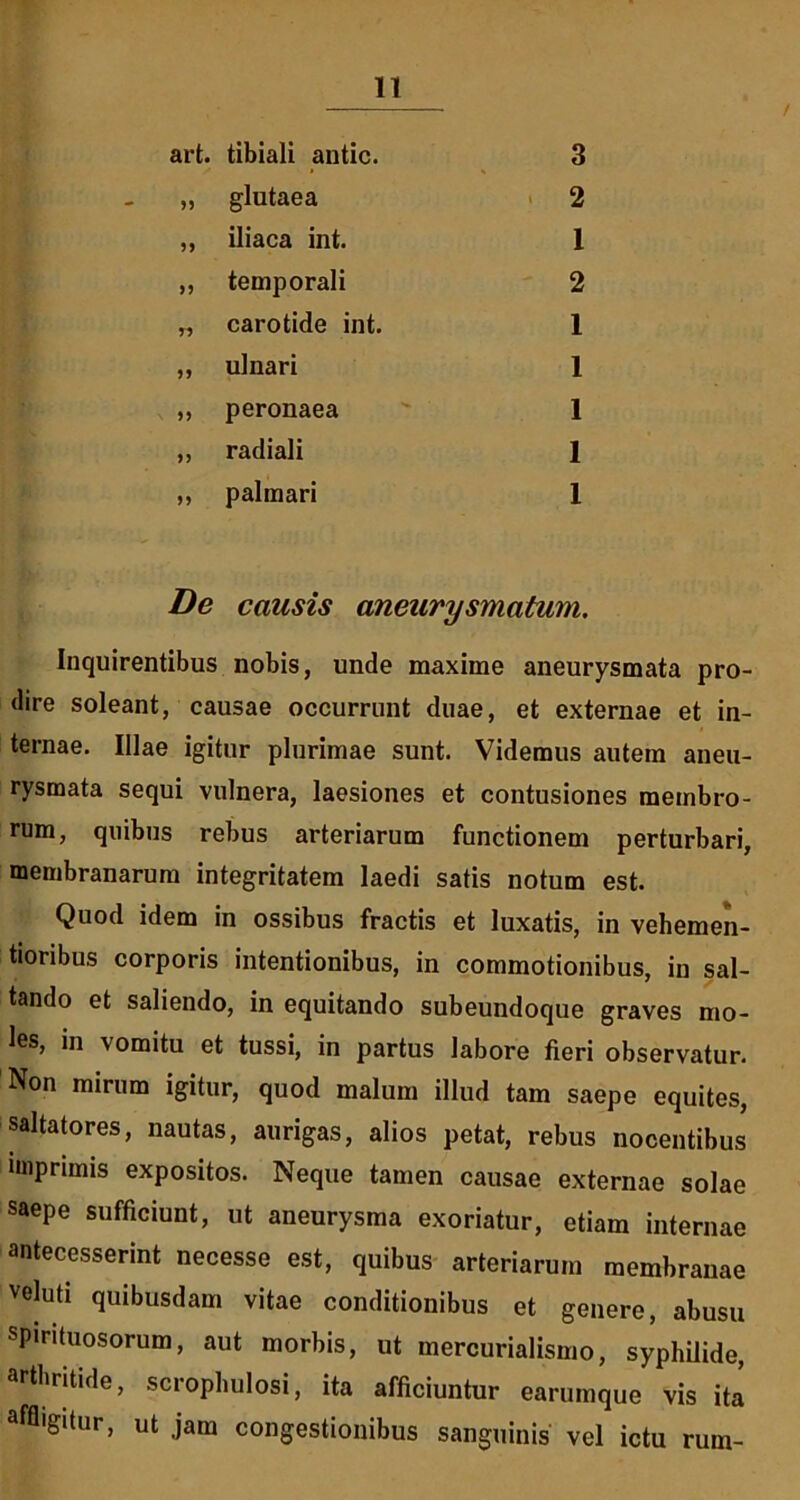 / art. tibiali antic. 3 „ glutaea 2 ,, iliaca int. 1 ,, temporali 2 „ carotide int. 1 „ ulnari 1 „ peronaea 1 ,, radiali 1 ,, palmari 1 De causis aneurysmatum. Inquirentibus nobis, unde maxime aneurysmata pro- dire soleant, causae occurrunt duae, et externae et in- ternae. Illae igitur plurimae sunt. Videmus autem aneu- rysmata sequi vulnera, laesiones et contusiones membro- rum, quibus rebus arteriarum functionem perturbari, membranarum integritatem laedi satis notum est. Quod idem in ossibus fractis et luxatis, in vehemen- tioribus corporis intentionibus, in commotionibus, in sal- tando et saliendo, in equitando subeundoque graves mo- les, in vomitu et tussi, in partus labore fieri observatur. Non mirum igitur, quod malum illud tam saepe equites, saltatores, nautas, aurigas, alios petat, rebus nocentibus imprimis expositos. Neque tamen causae externae solae saepe sufficiunt, ut aneurysma exoriatur, etiam internae antecesserint necesse est, quibus arteriarum membranae veluti quibusdam vitae conditionibus et genero, abusu spirituosorum, aut morbis, ut mercurialismo, syphilide, arthritide, scrophulosi, ita afficiuntur earumque vis ita affligitur, ut jam congestionibus sanguinis vel ictu rum-