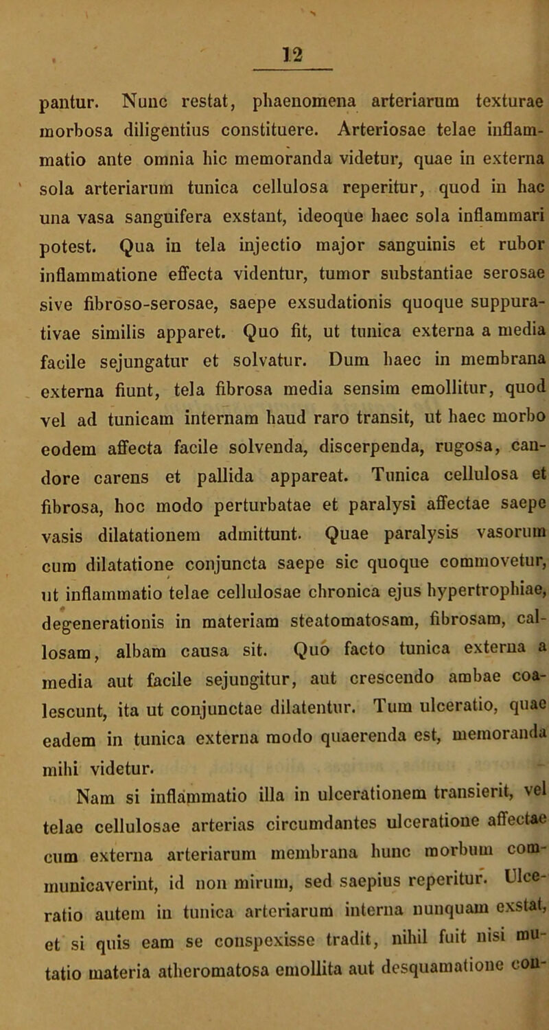 pantur. Nunc restat, phaenomena arteriarum texturae morbosa diligentius constituere. Arteriosae telae inflam- matio ante omnia hic memoranda videtur, quae in externa ' sola arteriarum tunica cellulosa reperitur, quod in hac una vasa sanguifera exstant, ideoque haec sola inflammari potest. Qua in tela injectio major sanguinis et rubor inflammatione effecta videntur, tumor substantiae serosae sive fibroso-serosae, saepe exsudationis quoque suppura- tivae similis apparet. Quo fit, ut tunica externa a media facile sejungatur et solvatur. Dum haec in membrana externa fiunt, tela fibrosa media sensim emollitur, quod vel ad tunicam internam haud raro transit, ut haec morbo eodem affecta facile solvenda, discerpenda, rugosa, can- dore carens et pallida appareat. Tunica cellulosa et fibrosa, hoc modo perturbatae et paralysi affectae saepe vasis dilatationem admittunt. Quae paralysis vasorum cum dilatatione conjuncta saepe sic quoque commovetur, ut inflammatio telae cellulosae chronica ejus hypertrophiae, degenerationis in materiam steatomatosam, fibrosam, cal- losam, albam causa sit. Quo facto tunica externa a media aut facile sejungitur, aut crescendo ambae coa- lescunt, ita ut conjunctae dilatentur. Tum ulceratio, quae eadem in tunica externa modo quaerenda est, memoranda mihi videtur. Nam si inflammatio illa in ulcerationem transierit, vel telae cellulosae arterias circumdantes ulceratione affectae cum externa arteriarum membrana hunc morbum com- municaverint, id non mirum, sed saepius reperitur. Ulce- ratio autem in tunica arteriarum interna nunquam exstat, et si quis eam se conspexisse tradit, nihil fuit nisi mu- tatio materia atheromatosa emollita aut desquamatione cou-