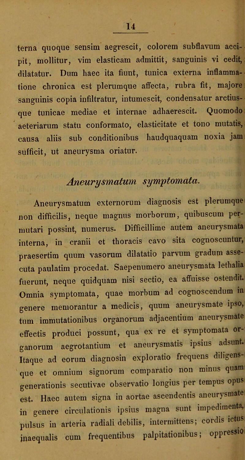 terna quoque sensim aegrescit, colorem subflavum acci- pit, mollitur, vim elasticam admittit, sanguinis vi cedit, dilatatur. Dum haec ita fiunt, tunica externa inflamma- tione chronica est plerumque affecta, rubra fit, majore sanguinis copia infiltratur, intumescit, condensatur arctius- que tunicae mediae et internae adhaerescit. Quomodo aeteriarum statu conformato, elasticitate et tono mutatis, causa aliis sub conditionibus haudquaquam noxia jam sufficit, ut aneurysma oriatur. Aneurysmatum symptomata. Aneurysmatum externorum diagnosis est plerumque non difficilis, neque magnus morborum, quibuscum per- mutari possint, numerus. Difficillime autem aneurysmata interna, in cranii et thoracis cavo sita cognoscuntur, praesertim quum vasorum dilatatio parvum gradum asse- cuta paulatim procedat. Saepenumero aneurysmata lethalia fuerunt, neque quidquam nisi sectio, ea affuisse ostendit. Omnia symptomata, quae morbum ad cognoscendum m genere memorantur a medicis, quum aneurysmate ipso, tum immutationibus organorum adjacentium aneurysmate effectis produci possunt, qua ex re et symptomata or- ganorum aegrotantium et aneurysmatis ipsius adsunt. Itaque ad eorum diagnosin exploratio frequens diligens que et omnium signorum comparatio non minus quam generationis secutivae observatio longius per tempus opus est. Haec autem signa in aortae ascendentis aneurysmate in genere circulationis ipsius magna sunt impedimenta, pulsus in arteria radiali debilis, intermittens; cordis ictus inaequalis cum frequentibus palpitationibus; oppressio