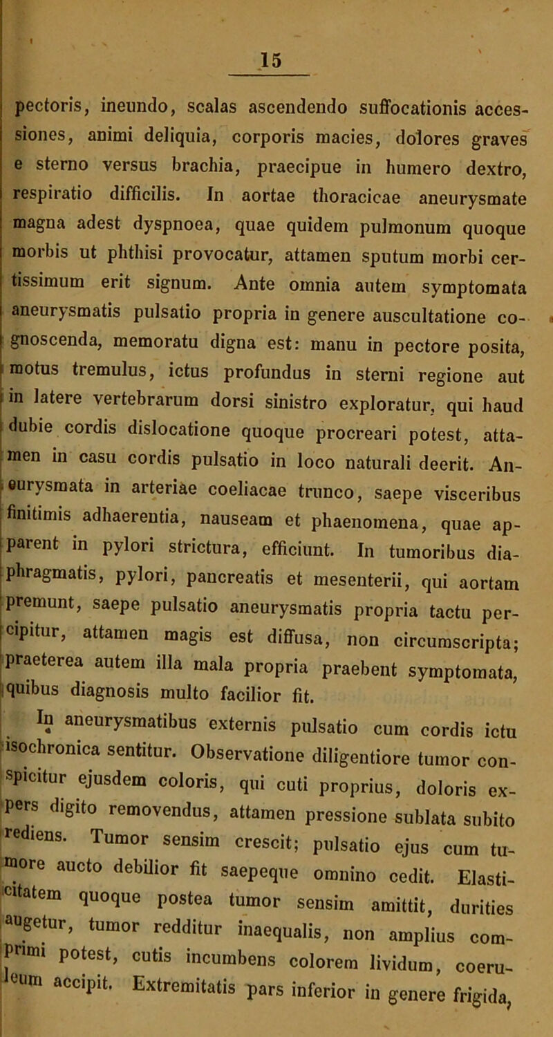 pectoris, ineundo, scalas ascendendo suffocationis acces- siones, animi deliquia, corporis macies, dolores graves e sterno versus brachia, praecipue in humero dextro, respiratio difficilis. In aortae thoracicae aneurysmate magna adest dyspnoea, quae quidem pulmonum quoque morbis ut phthisi provocatur, attamen sputum morbi cer- tissimum erit signum. Ante omnia autem symptomata aneurysmatis pulsatio propria in genere auscultatione co- gnoscenda, memoratu digna est: manu in pectore posita, motus tremulus, ictus profundus in sterni regione aut in latere vertebrarum dorsi sinistro exploratur, qui haud dubie cordis dislocatione quoque procreari potest, atta- men in casu cordis pulsatio in loco naturali deerit. An- eurysmata in arteriae coeliacae trunco, saepe visceribus finitimis adhaerentia, nauseam et phaenomena, quae ap- parent in pylori strictura, efficiunt. In tumoribus dia- phragmatis, pylori, pancreatis et mesenterii, qui aortam premunt, saepe pulsatio aneurysmatis propria tactu per- cipitur, attamen magis est diffusa, non circumscripta; 'praeterea autem illa mala propria praebent symptomata, quibus diagnosis multo facilior fit. In aneurysmatibus externis pulsatio cum cordis ictu isochronica sentitur. Observatione diligentiore tumor con- spicitur ejusdem coloris, qui cuti proprius, doloris ex- pers digito removendus, attamen pressione sublata subito rediens. Tumor sensim crescit; pulsatio ejus cum tu- more aucto debilior fit saepeque omnino cedit. Elasti- citatem quoque postea tumor sensim amittit, durities Augetur, tumor redditur inaequalis, non amplius com- Pnm, potest, cutis incumbens colorem lividum, coeru- eUm aCcii)it’ Extremitatis pars inferior in genere frigida,
