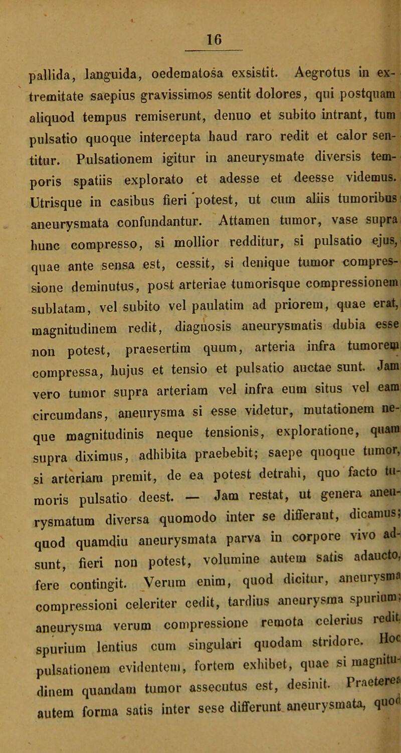 pallida, languida, oedematosa exsistit. Aegrotus in ex- tremitate saepius gravissimos sentit dolores, qui postquam aliquod tempus remiserunt, denuo et subito intrant, tum pulsatio quoque intercepta haud raro redit et calor sen- titur. Pulsationem igitur in aneurysmate diversis tem- poris spatiis explorato et adesse et deesse videmus. Utrisque in casibus fieri 'potest, ut cum aliis tumoribus aneurysmata confundantur. Attamen tumor, vase supra hunc compresso, si mollior redditur, si pulsatio ejus, quae ante sensa est, cessit, si denique tumor compres- sione deminutus, post arteriae tumorisque compressionem sublatam, vel subito vel paulatim ad priorem, quae erat, magnitudinem redit, diagnosis aneurysmatis dubia esse non potest, praesertim quum, arteria infra tumorem compressa, hujus et tensio et pulsatio auctae sunt. Jam vero tumor supra arteriam vel infra eum situs vel eam circumdans, aneurysma si esse videtur, mutationem ne- que magnitudinis neque tensionis, exploratione, quam supra diximus, adhibita praebebit; saepe quoque tumor, si arteriam premit, de ea potest detrahi, quo facto tu- moris pulsatio deest. - Jam restat, ut genera aneu- rysmatum diversa quomodo inter se differant, dicamus; quod quamdiu aneurysmata parva in corpore vivo ad- sunt, fieri non potest, volumine autem satis adaucto, fere’contingit. Verum enim, quod dicitur, aneurysma compressioni celeriter cedit, tardius aneurysma spurium: aneurysma verum compressione remota celerius redit, spurium lentius cum singulari quodam stridore. Hoc pulsationem evidentem, fortem exhibet, quae si magnitu dinem quondam tumor assecutus est, desinit. Praeterea autem forma satis inter sese differunt aneurysmata, quo