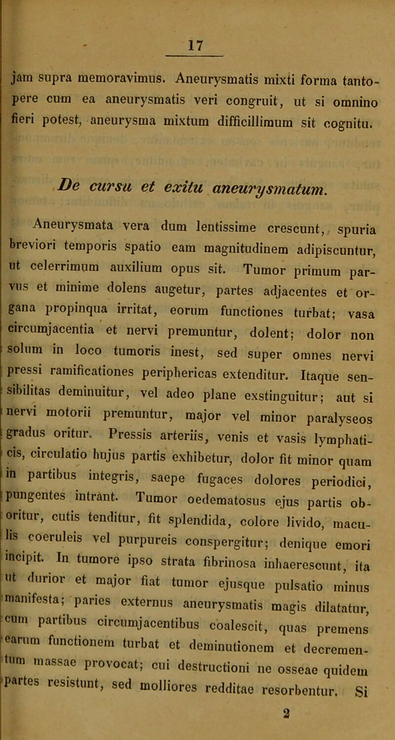 jam supra memoravimus. Aneurysmatis mixti forma tanto- pere cum ea aneurysmatis veri congruit, ut si omnino fieri potest, aneurysma mixtum difficillimum sit cognitu. De cursa et exitu aneurysmatum. Aneurysmata vera dum lentissime crescunt, spuria breviori temporis spatio eam magnitudinem adipiscuntur, ut celerrimum auxilium opus sit. Tumor primum par- vus et minime dolens augetur, partes adjacentes et or- gana propinqua irritat, eorum functiones turbat; vasa circumjacentia et nervi premuntur, dolent; dolor non solum in loco tumoris inest, sed super omnes nervi pressi ramificationes periphericas extenditur. Itaque sen- sibilitas deminuitur, vel adeo plane exstinguitur; aut si nervi motorii premuntur, major vel minor paralyseos gradus oritur. Pressis arteriis, venis et vasis lymphati- cis, circulatio hujus partis exhibetur, dolor fit minor quam in partibus integris, saepe fugaces dolores periodici, pungentes intrant. Tumor oedematosus ejus partis ob- oritur, cutis tenditur, fit splendida, colore livido, macu- lis coeruleis vel purpureis conspergitur; denique emori incipit. In tumore ipso strata fibrinosa inhaerescunt, ita ut durior et major fiat tumor ejusque pulsatio minus manifesta; paries externus aneurysmatis magis dilatatur, icum partibus circumjacentibus coalescit, quas premens i earum functionem turbat et deminutionem et decremen- , um massae provocat; cui destructioni ne osseae quidem Partes resistunt, sed molliores redditae resorbentur. Si 2