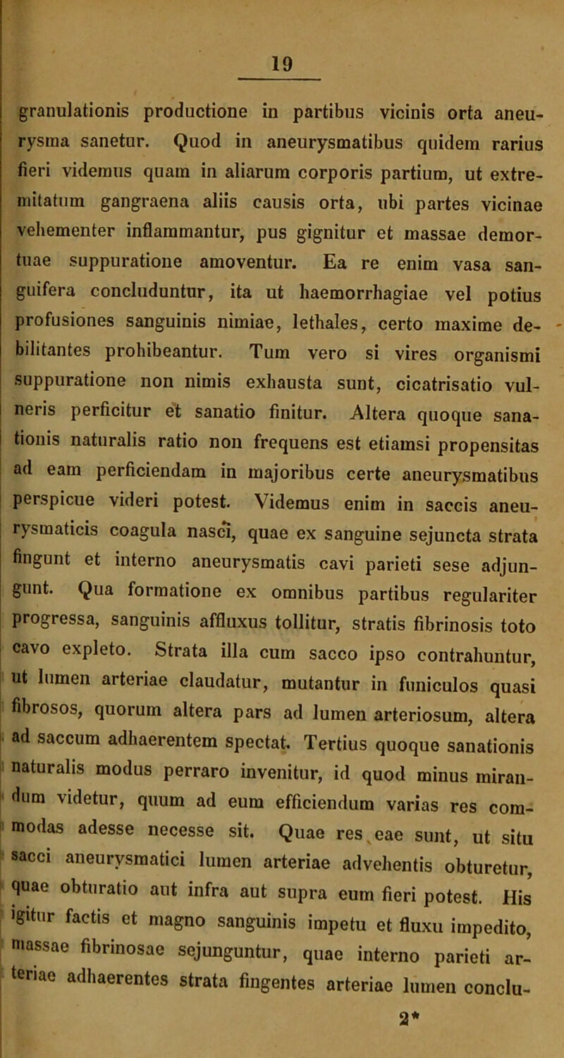 granulationis productione in partibus vicinis orta aneu- rysma sanetur. Quod in aneurysmatibus quidem rarius fieri videmus quam in aliarum corporis partium, ut extre- mitatum gangraena aliis causis orta, ubi partes vicinae vehementer inflammantur, pus gignitur et massae demor- tuae suppuratione amoventur. Ea re enim vasa san- guifera concluduntur, ita ut haemorrhagiae vel potius profusiones sanguinis nimiae, lethales, certo maxime de- bilitantes prohibeantur. Tum vero si vires organismi suppuratione non nimis exhausta sunt, cicatrisatio vul- neris perficitur et sanatio finitur. Altera quoque sana- tionis naturalis ratio non frequens est etiamsi propensitas ad eam perficiendam in majoribus certe aneurysmatibus perspicue videri potest. Videmus enim in saccis aneu- rysmaticis coagula nasci, quae ex sanguine sejuncta strata fingunt et interno aneurysmatis cavi parieti sese adjun- gunt. Qua formatione ex omnibus partibus regulariter progressa, sanguinis affluxus tollitur, stratis fibrinosis toto cavo expleto. Strata illa cum sacco ipso contrahuntur, ut lumen arteriae claudatur, mutantur in funiculos quasi fibrosos, quorum altera pars ad lumen arteriosum, altera ad saccum adhaerentem spectat. Tertius quoque sanationis naturalis modus perraro invenitur, id quod minus miran- dum videtur, quum ad eum efficiendum varias res com- modas adesse necesse sit. Quae res v eae sunt, ut situ sacci aneurysmatici lumen arteriae advehentis obturetur, quae obturatio aut infra aut supra eum fieri potest. His igitur factis et magno sanguinis impetu et fluxu impedito, massae fibrinosae sejunguntur, quae interno parieti ar- teriae adhaerentes strata fingentes arteriae lumen conclu-