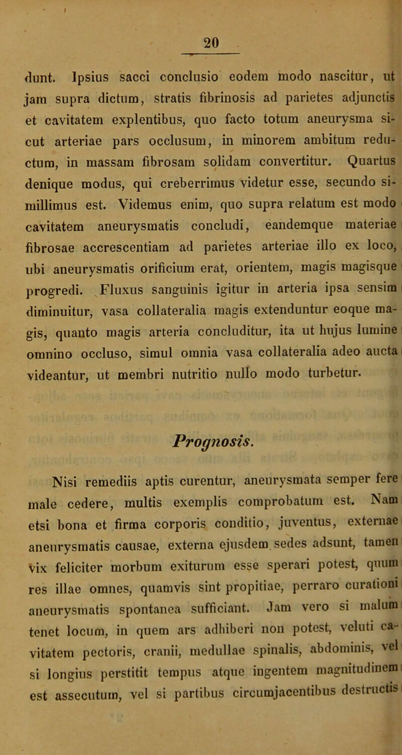 dunt. Ipsius sacci conclusio eodem modo nascitur, ut jam supra dictum, stratis fibrinosis ad parietes adjunctis et cavitatem explentibus, quo facto totum aneurysma si- cut arteriae pars occlusum, in minorem ambitum redu- ctura, in massam fibrosam solidam convertitur. Quartus denique modus, qui creberrimus videtur esse, secundo si- millimus est. Videmus enim, quo supra relatum est modo cavitatem aneurysmatis concludi, eandemque materiae fibrosae accrescentiam ad parietes arteriae illo ex loco, ubi aneurysmatis orificium erat, orientem, magis magisque progredi. Fluxus sanguinis igitur in arteria ipsa sensim diminuitur, vasa collateralia magis extenduntur eoque ma- gis, quanto magis arteria concluditur, ita ut hujus lumine omnino occluso, simul omnia vasa collateralia adeo aucta videantur, ut membri nutritio nullo modo turbetur. Prognosis. Nisi remediis aptis curentur, aneurysmata semper fere male cedere, multis exemplis comprobatum est. Nam etsi bona et firma corporis conditio, juventus, externae aneurysmatis causae, externa ejusdem sedes adsunt, tamen vix feliciter morbum exiturum esse sperari potest, quum res illae omnes, quamvis sint propitiae, perraro curationi aneurysmatis spontanea sufficiant. Jam vero si malum tenet locum, in quem ars adhiberi non potest, veluti ca- vitatem pectoris, cranii, medullae spinalis, abdominis, veli si longius perstitit tempus atque ingentem magnitudinem est assecutum, vel si partibus circumjacentibus destructis