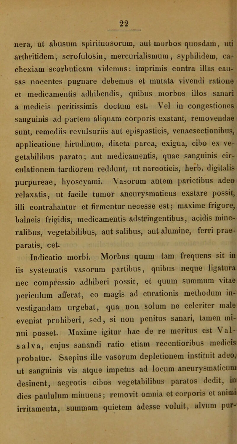 nera, ut abusum spirituosorum, aut morbos quosdam, uti arthritidem, scrofulosin, mercurialismum, syphilidem, ca- chexiam scorbuticam videmus: imprimis contra illas cau- sas nocentes pugnare debemus et mutata vivendi ratione et medicamentis adhibendis, quibus morbos illos sanari a medicis peritissimis doctum est. Vel in congestiones sanguinis ad partem aliquam corporis exstant, removendae sunt, remediis revulsoriis aut epispasticis, venaesectionibus, applicatione hirudinum, diaeta parca, exigua, cibo ex ve- getabilibus parato; aut medicamentis, quae sanguinis cir- culationem tardiorem reddunt, ut narcoticis, herb. digitalis purpureae, hyoscyami. Vasorum autem parietibus adeo relaxatis, ut facile tumor aneurysmaticus exstare possit, illi contrahantur et firmentur necesse est; maxime frigore, balneis frigidis, medicamentis adstringentibus, acidis mine- ralibus, vegetabilibus, aut salibus, aut alumine, ferri prae- paratis, cet. Indicatio morbi. Morbus quum tam frequens sit in iis systematis vasorum partibus, quibus neque ligatura nec compressio adhiberi possit, et quum summum vitae periculum afferat, eo magis ad curationis methodum in- vestigandam urgebat, qua non solum ne celeriter male eveniat prohiberi, sed, si non penitus sanari, tamen mi- nui posset. Maxime igitur hac de re meritus est Val- salva, cujus sanandi ratio etiam recentioribus medicis probatur. Saepius ille vasorum depletionem instituit adeo, ut sanguinis vis atque impetus ad locum aneurysmaticum desinent, aegrotis cibos vegetabilibus paratos dedit, in dies paululum minuens; removit omnia et corporis et animi irritamenta, summam quietem adesse voluit, alvum pur-