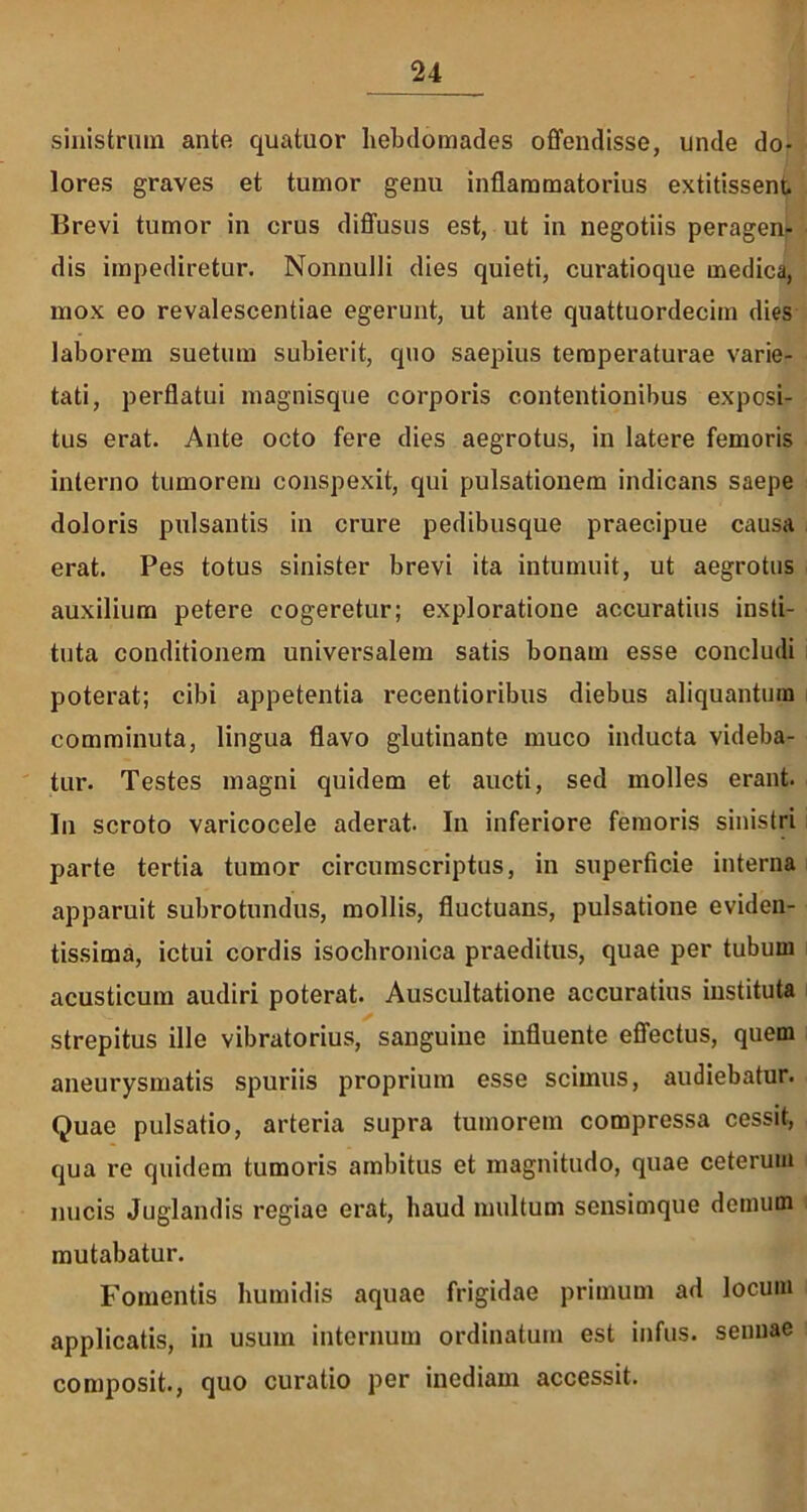 sinistrum ante quatuor hebdomades offendisse, unde do- lores graves et tumor genu inflammatorius extitissent Brevi tumor in crus diffusus est, ut in negotiis peragen- dis impediretur. Nonnulli dies quieti, curatioque medica, mox eo revalescendae egerunt, ut ante quattuordecim dies laborem suetum subierit, quo saepius temperaturae varie- tati, perflatui magnisque corporis contentionibus exposi- tus erat. Ante octo fere dies aegrotus, in latere femoris interno tumorem conspexit, qui pulsationem indicans saepe doloris pulsantis in crure pedibusque praecipue causa erat. Pes totus sinister brevi ita intumuit, ut aegrotus auxilium petere cogeretur; exploratione accuratius insti- tuta conditionem universalem satis bonam esse concludi poterat; cibi appetentia recentioribus diebus aliquantum comminuta, lingua flavo glutinante muco inducta videba- tur. Testes magni quidem et aucti, sed molles erant. In scroto varicocele aderat. In inferiore femoris sinistri parte tertia tumor circumscriptus, in superficie interna apparuit subrotundus, mollis, fluctuans, pulsatione eviden- tissima, ictui cordis isochronica praeditus, quae per tubum acusticum audiri poterat. Auscultatione accuratius instituta strepitus ille vibratorius, sanguine influente effectus, quem aneurysmatis spuriis proprium esse scimus, audiebatur. Quae pulsatio, arteria supra tumorem compressa cessit, qua re quidem tumoris ambitus et magnitudo, quae ceterum nucis Juglandis regiae erat, haud multum sensimque demum mutabatur. Fomentis humidis aquae frigidae primum ad locum applicatis, in usum internum ordinatum est infus. sennae composit., quo curatio per inediam accessit.