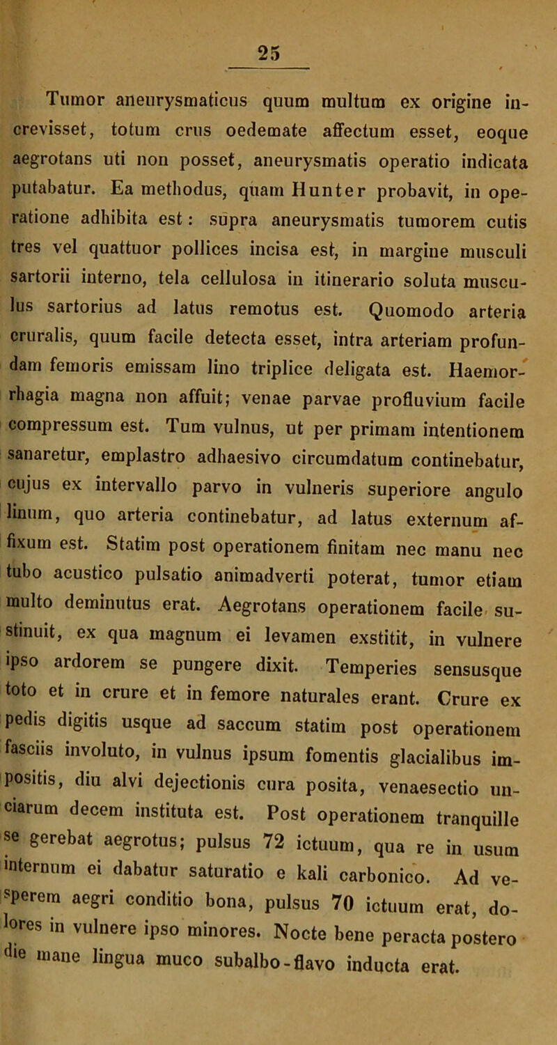 Tumor aneurysmaticus quum multum ex origine in- crevisset, totum crus oedemate affectum esset, eoque aegrotans uti non posset, aneurysmatis operatio indicata putabatur. Ea methodus, quam Hunter probavit, in ope- ratione adhibita est: supra aneurysmatis tumorem cutis tres vel quattuor pollices incisa est, in margine musculi sartorii interno, tela cellulosa in itinerario soluta muscu- lus sartorius ad latus remotus est. Quomodo arteria cruralis, quum facile detecta esset, intra arteriam profun- dam femoris emissam lino triplice deligata est. Haemor- rhagia magna non affuit; venae parvae profluvium facile compressum est. Tum vulnus, ut per primam intentionem sanaretur, emplastro adhaesivo circumdatum continebatur, cujus ex intervallo parvo in vulneris superiore angulo linum, quo arteria continebatur, ad latus externum af- fixum est. Statim post operationem finitam nec manu nec tubo acustico pulsatio animadverti poterat, tumor etiam multo deminutus erat. Aegrotans operationem facile su- stinuit, ex qua magnum ei levamen exstitit, in vulnere ipso ardorem se pungere dixit. Temperies sensusque toto et in crure et in femore naturales erant. Crure ex pedis digitis usque ad saccum statim post operationem fasciis involuto, in vulnus ipsum fomentis glacialibus im- positis, diu alvi dejectionis cura posita, venaesectio un- ciarum decem instituta est. Post operationem tranquille se gerebat aegrotus; pulsus 72 ictuum, qua re in usum internum ei dabatur saturatio e kali carbonico. Ad ve- sperem aegri conditio bona, pulsus 70 ictuum erat, do- lores in vulnere ipso minores. Nocte bene peracta postero (ie mane lingua muco subalbo-flavo inducta erat.