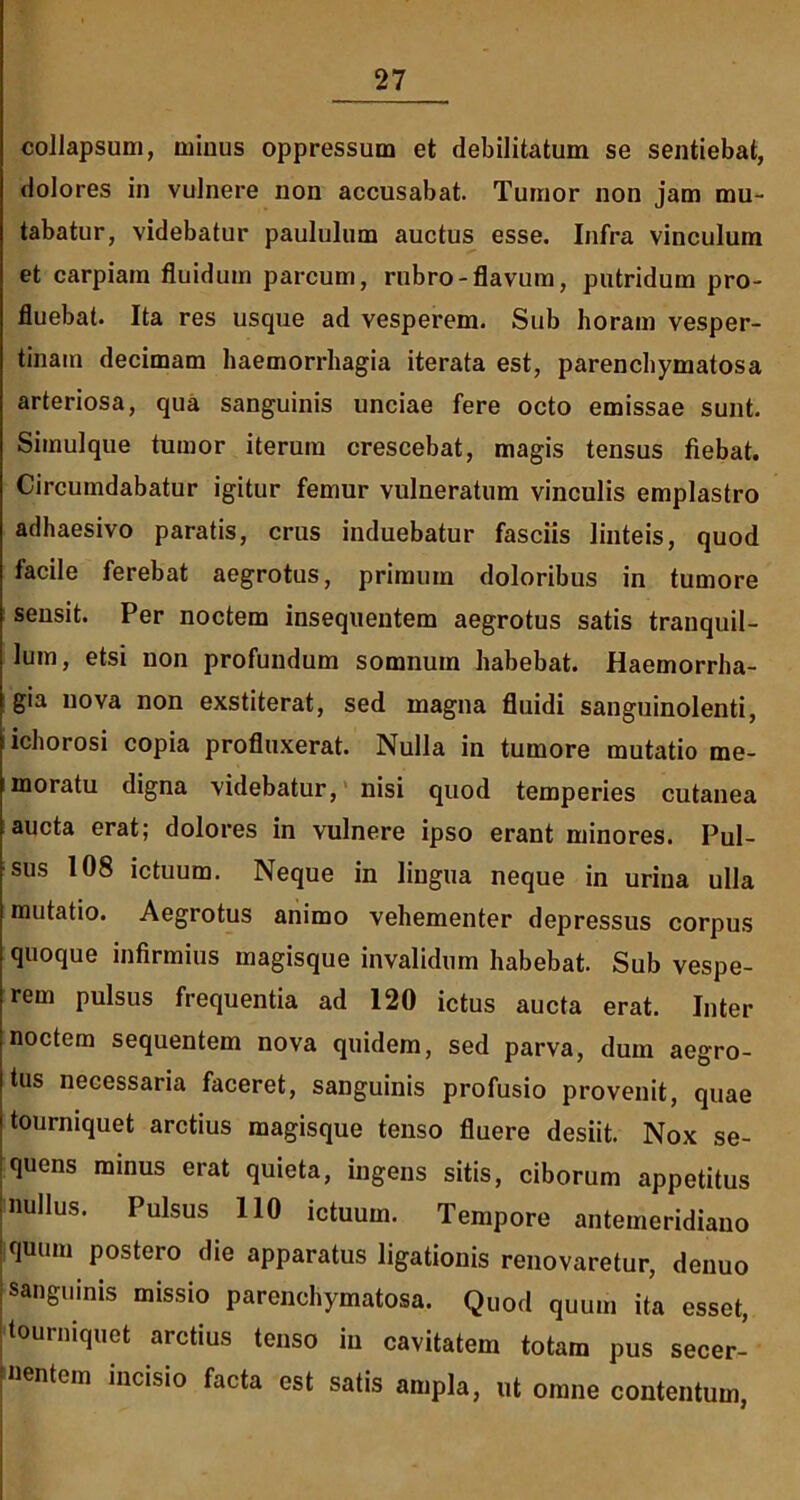 collapsum, minus oppressum et debilitatum se sentiebat, dolores in vulnere non accusabat. Tumor non jam mu- tabatur, videbatur paululum auctus esse. Infra vinculum et carpiam fluidum parcum, rubro-flavum, putridum pro- fluebat. Ita res usque ad vesperem. Sub horam vesper- tinam decimam haemorrhagia iterata est, parenchymatosa arteriosa, qua sanguinis unciae fere octo emissae sunt. Simulque tumor iterum crescebat, magis tensus fiebat. Circumdabatur igitur femur vulneratum vinculis emplastro adhaesivo paratis, crus induebatur fasciis linteis, quod facile ferebat aegrotus, primum doloribus in tumore sensit. Per noctem insequentem aegrotus satis tranquil- lum, etsi non profundum somnum habebat. Haemorrha- gia nova non exstiterat, sed magna fluidi sanguinolenti, ichorosi copia profluxerat. Nulla in tumore mutatio me- moratu digna videbatur, nisi quod temperies cutanea aucta erat; dolores in vulnere ipso erant minores. Pul- sus 108 ictuum. Neque in lingua neque in urina ulla mutatio. Aegrotus animo vehementer depressus corpus quoque infirmius magisque invalidum habebat. Sub vespe- rem pulsus frequentia ad 120 ictus aucta erat. Inter noctem sequentem nova quidem, sed parva, dum aegro- tus necessaria faceret, sanguinis profusio provenit, quae tourniquet arctius magisque tenso fluere desiit. Nox se- quens minus erat quieta, ingens sitis, ciborum appetitus nullus. Pulsus 110 ictuum. Tempore antemeridiano quum postero die apparatus ligationis renovaretur, denuo sanguinis missio parenchymatosa. Quod quum ita esset, tourniquet arctius tenso in cavitatem totam pus secer- nentem incisio facta est satis ampla, ut omne contentum,