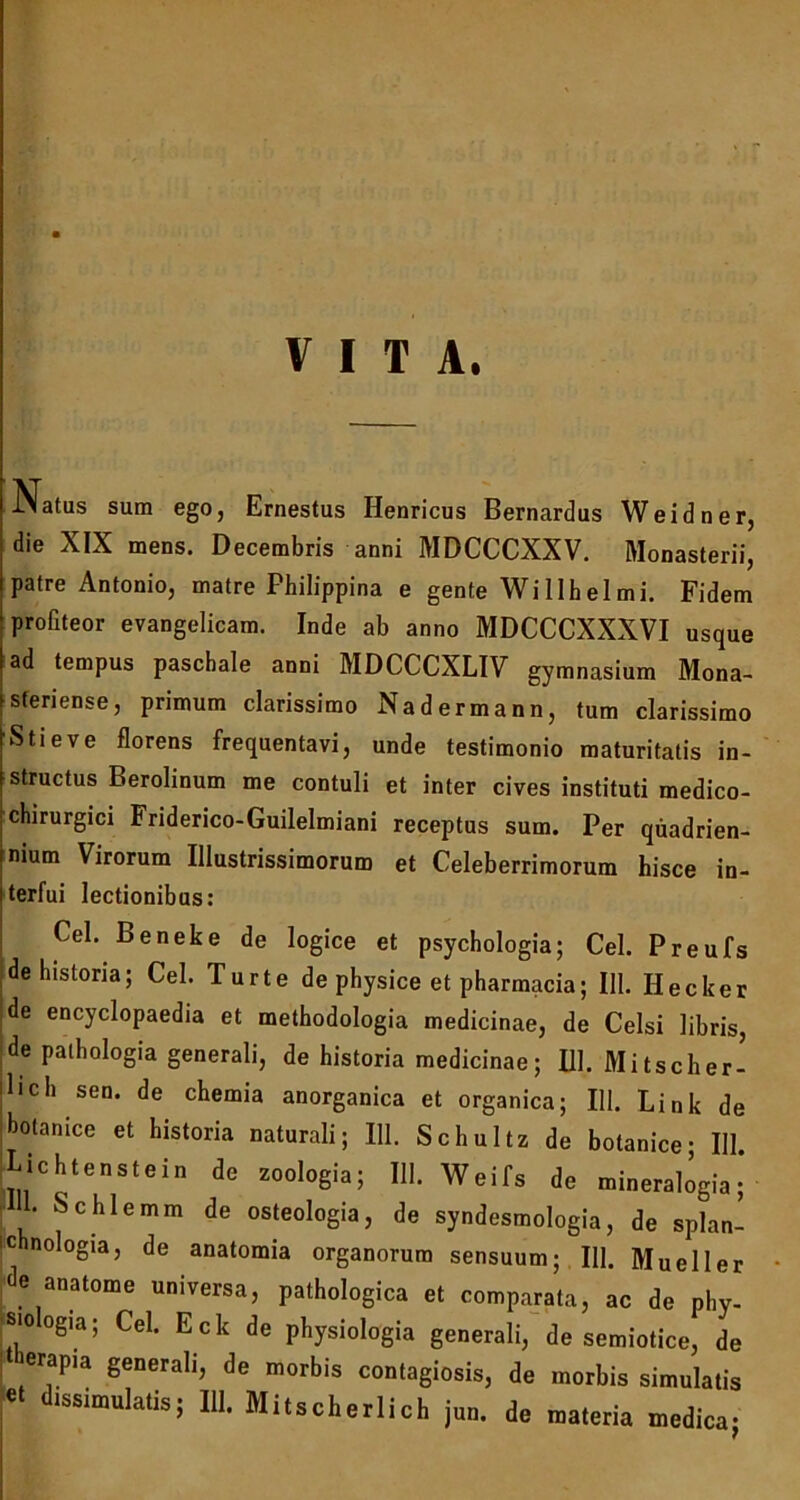 VITA. IMatus sum ego, Ernestus Henricus Bernardus Weidner, die XIX mens. Decembris anni MDCCCXXV. Monasterii, patre Antonio, matre Philippina e gente Willhelmi. Fidem profiteor evangelicam. Inde ab anno MDCCCXXXVI usque ad tempus paschale anni MDCCCXLIV gymnasium Mona- sferiense, primum clarissimo Nadermann, tum clarissimo Stieve florens frequentavi, unde testimonio maturitatis in- structus Berolinum me contuli et inter cives instituti medico- chirurgici Friderico-Guilelmiani receptus sum. Per quadrien- nium Virorum Illustrissimorum et Celeberrimorum hisce in- terfui lectionibus: Cei. Beneke de logice et psychologia; Cei. Preufs de historia; Cei. Turte de physice et pharmacia; 111. Hecker de encyclopaedia et methodologia medicinae, de Celsi libris, de pathologia generali, de historia medicinae; 111. Mitscher- Bch sen. de chemia anorganica et organica; 111. Link de botanice et historia naturali; 111. Schultz de botanice • 111 Lichtenstein de zoologia; III. Weifs do mineralogia ' ■ Schlemm dc osteologia, de syndesmologia, de splan- ichnologia, de anatomia organorum sensuum; 111. Mueller de anatonae universa, pathologica et comparata, ac de phy- sioogia; Cei. Eck de physiologia generali, de semiotice, de erapia generali, de morbis contagiosis, de morbis simulatis et dissimulatis; 111. Mitscherlich jun. de materia medica;