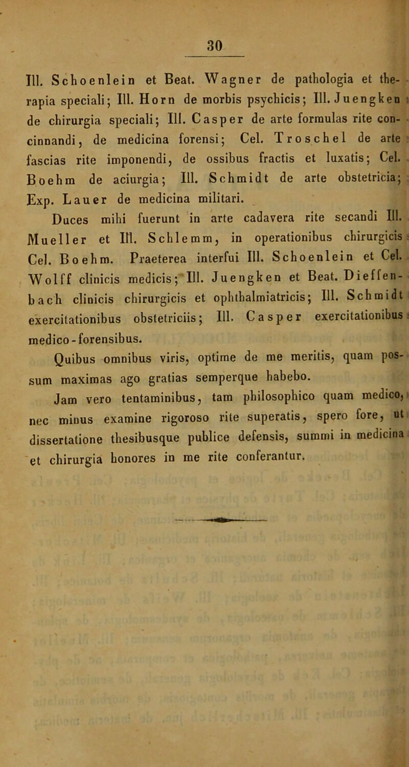 IU. Schoenlein et Beat. Wagner de pathologia et the- rapia speciali; 111. Horn de morbis psychicis; 111. Juengken de chirurgia speciali; 111. C as per de arte formulas rite con- cinnandi, de medicina forensi; Cei. Troschel de arte fascias rite imponendi, de ossibus fractis et luxatis; Cei. Boebm de aciurgia; 111. Schmidt de arte obstetricia; Exp. Lauer de medicina militari. Duces mihi fuerunt in arte cadavera rite secandi 111. Mueller et 111. Schlemm, in operationibus chirurgicis Cei. Boehm. Praeterea interfui 111. Schoenlein et Cei. Wolff clinicis medicis; 111. Juengken et Beat. Dieffen- bach clinicis chirurgicis et ophthalmiatricis; 111. Schmidt exercitationibus obstetriciis; 111. C asper exercitationibus- medico - forensibus. Quibus omnibus viris, optime de me meritis, quam pos- sum maximas ago gratias semperque habebo. Jam vero tentaminibus, tam philosophico quam medico, nec minus examine rigoroso rite superatis, spero fore, ut dissertatione thesibusque publice defensis, summi in medicina et chirurgia honores in me rite conferantur.