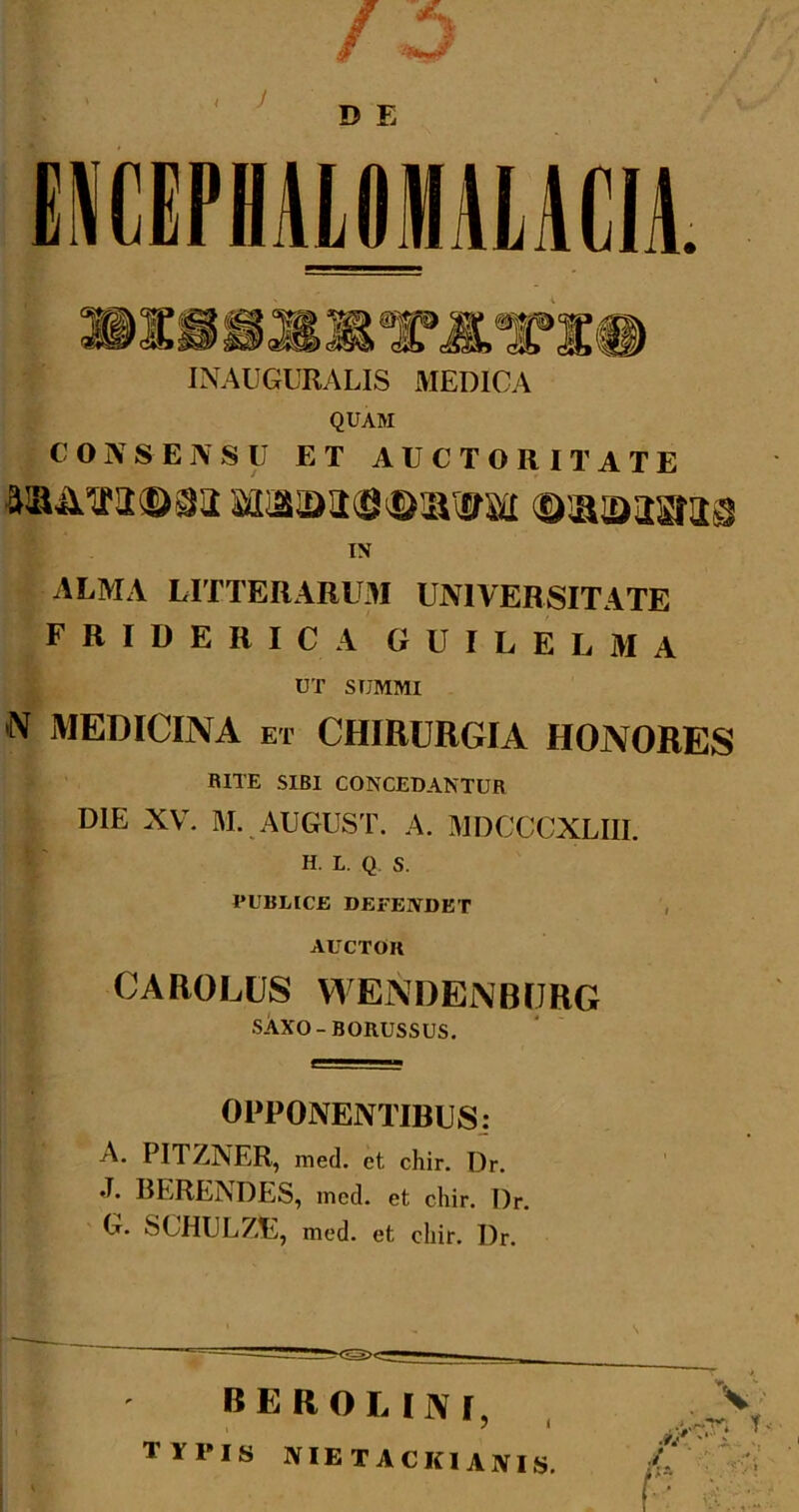 J D E iCEPHAlOMAlACIi INAUGURALIS MEDICA QUAM CONSENSU ET AUCTORITATE IX ALMA LITTERARUM UNIVERSITATE FRIDERICA GUILELMA UT SUMMI X MEDICINA ET CHIRURGIA HONORES RITE SIBI CONCEDANTUR I DIE XV. M. AUGUST. A. MDCCCXLIII. H. L. Q, S. PUBLICE DEFENDET , AUCTOR CAROLUS WENDENBriRG sivXO-BORUSSUS. OPPONENTIBUSj A. PITZNER, med. et chir. Dr. J. RERENDES, med. et chir. Dr. G. SCHULZE, med. et chir. Dr. BEROLIJVi^ typis nietackianis. f' •f/ '■ j.