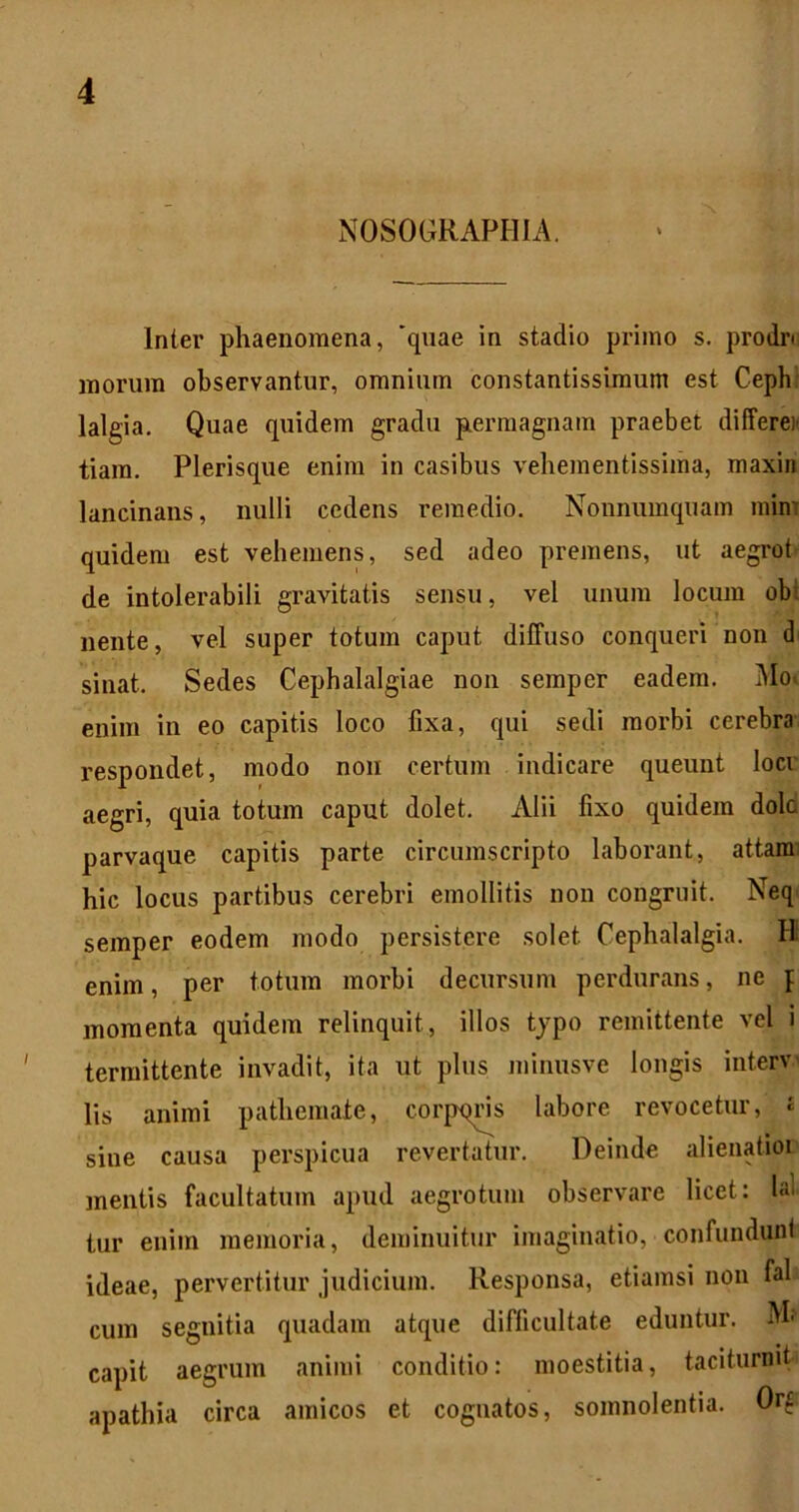 NOSOGRAPHIA. Inter phaenomena, 'quae in stadio primo s. prodn morum observantur, omnium constantissimum est Cephr lalgia. Quae quidem gradu pLermagnam praebet differex tiam. Plerisque enim in casibus vehementissima, maxin lancinans, nulli cedens remedio. Nonnumquam mini quidem est vehemens, sed adeo premens, ut aegrot de intolerabili gravitatis sensu, vel unum locum obi nente, vel super totum caput diffuso conqueri non d sinat. Sedes Cephalalgiae non semper eadem. i\Io> enim in eo capitis loco fixa, qui sedi morbi cerebra respondet, modo non certum indicare queunt locr aegri, quia totum caput dolet. Alii fixo quidem dolo parvaque capitis parte circumscripto laborant, attami hic locus partibus cerebri emollitis non congruit. Neq semper eodem modo persistere solet Cephalalgia. H enim, per totum morbi decursum perdurans, ne f momenta quidem relinquit, illos tjpo remittente vel i termittente invadit, ita ut plus minusve longis interv' lis animi pathemate, corpqns labore revocetur, £ sine causa perspicua revertatur. Deinde alienatioi mentis facultatum apud aegrotum observare licet: lai tur enim memoria, deminuitur imaginatio, confunduni ideae, pervertitur judicium. Responsa, etiamsi non fal cum segnitia quadam atque difficultate eduntur. capit aegrum animi conditio: moestitia, taciturnit apathia circa amicos et cognatos, somnolentia. Orf