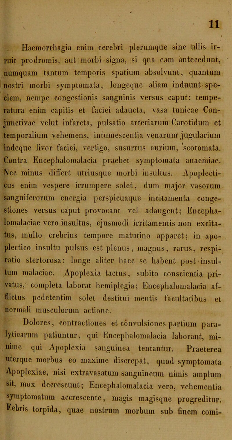 Haemorrhagia enim cerebri plerumque sine ullis ir- ruit prodromis, aut morbi signa, si qua eam hntecedunt, numquam tantum temporis spatium absolvunt, quantum nostri morbi symptomata, longeque aliam induunt spe- ciem, nempe congestionis sanguinis versus caput: tempe- ratura enim capitis et faciei adaucta, vasa tunicae Con- junctivae velut infarcta, pulsatio arteriarum Carotidum et temporalium vehemens, intumescentia venarum' jugularium indeque livor faciei, vertigo, susurrus aurium, 'scotomata. Contra Encephalomalacia praebet symptomata anaemiae. Nec minus differt utriusque jnorbi insultus. Apoplecti- cus enim vespere irrumpere solet, dum major vasorum sanguiferorum energia perspicuaque incitamenta conge- stiones versus caput provocant vel adaugent; Encepha- lomalaciae vero insultus, ejusmodi irritamentis non excita- tus, multo crebrius tempore matutino apparet; in apo- plectico insultu pulsus est plenus, magnus, rarus, respi- ratio stertorosa: longe aliter liaec se habent post insul- tum malaciae. Apoplexia tactus, subito conscientia pri- vatus,' completa laborat hemiplegia; Encephalomalacia af- flictus pedetentim solet destitui mentis facultatibus et normali musculorum actione. Dolores, contractiones et convulsiones partium para- lyticarum patiuntur, qui Encephalomalacia laborant, mi- nime qui Apoplexia sanguinea tentautur. Praeterea uterque morbus eo maxime discrepat, quod symptomata Apoplexiae, nisi extravasatum sanguineum nimis amplum sit, mox decrescunt; Encephalomalacia vero, vehementia symptomatum accrescente, magis magisque progreditur. Febris torpida, quae nostrum morbum sub finem comi-