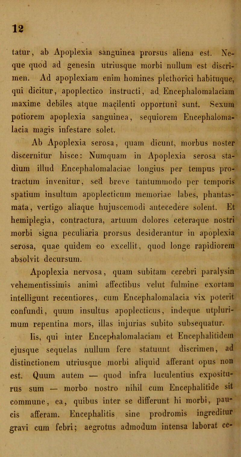 tatur, ab Apoplexia sanguinea prorsus aliena est. Ne- que quod ad genesin utriusque morbi nullum est discri- men. Ad apoplexiam enim homines plethorici habituque, qui dicitur, apoplectico instructi, ad Encephalomalaciain maxime debiles atque macilenti opportuni sunt. Sexum potiorem apoplexia sanguinea, sequiorem Encephaloma-' lacia magis infestare solet. Ab Apoplexia serosa, quam dicunt, morbus noster discernitur hisce: Numquam in Apoplexia serosa sta-' dium illud Encephalomalaciae longius per tempus pro-' tractum invenitur, sed breve tantummodo per temporis spatium insultum apoplecticum memoriae labes, phantas- mata, vertigo aliaque hujuscemodi antecedere solent. Et hemiplegia, contractura, artuum dolores ceteraque nostri morbi signa peculiaria prorsus desiderantur in apoplexia serosa, quae quidem ^o excellit, quod longe rapidiorem absolvit decursum. ' Apoplexia nervosa, quam subitam cerebri paralysin vehementissimis animi aflectibus vehit fulmine exortam iiitelligunt recentiores,. cum Encephalomalacia vix poterit confundi, quum insultus apoplecticus, indeque utpluri- muin repentina mors, illas injurias subito subsequatur. Iis, qui inter Enceplialomalaciam et Encephalitidem ejusque sequelas nullum fere statuunt discrimen, ad distinctionem utriusque morbi aliquid afferant opus non est. Quum autem — quod infra luculentius expositu- rus sum — morbo nostro nihil cum Encephalitide sit commune, ea, quibus inter se differunt hi morbi, pau- cis afferam. Encephalitis sine prodromis ingreditur gravi cum febri; aegrotus admodum intensa laborat ce-