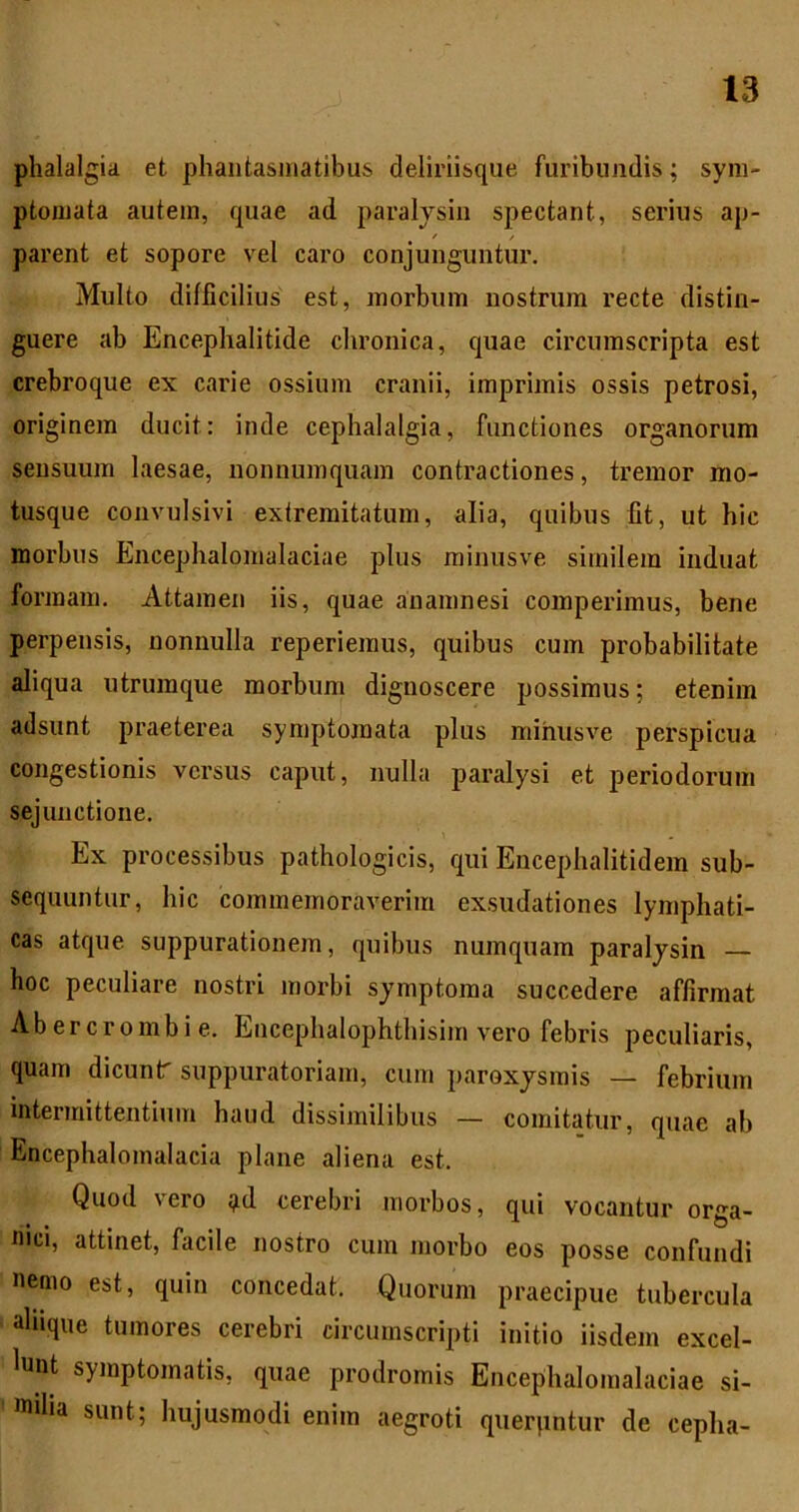 phalalgia et phantasmatibus deliriisque furibundis; sym- ptomata autem, quae ad paralysin spectant, serius ap- parent et sopore vel caro conjunguntur. Multo difficilius est, morbum nostrum recte distin- guere ab Encephalitide chronica, quae circumscripta est crebroque ex carie ossium cranii, imprimis ossis petrosi, originem ducit: inde cephalalgia, functiones organorum sensuum laesae, nonnumquam contractiones, tremor mo- tusque convulsivi extremitatum, alia, quibus fit, ut hic morbus Encephalomalaciae plus minusve similem induat formam. Attamen iis, quae auamnesi comperimus, bene perpensis, nonnulla reperiemus, quibus cum probabilitate aliqua utrumque morbum dignoscere possimus; etenim adsunt praeterea symptomata plus minusve perspicua congestionis versus caput, nulla paralysi et periodorum sejunctione. Ex processibus pathologicis, qui Encephalitidem sub- sequuntur, hic commemoraverim exsudationes lymphati- cas atque suppurationem, quibus numquam paralysin — hoc peculiare nostri morbi symptoma succedere affirmat Abercrombie. Encephalophthisim vero febris peculiaris, quam dicunt' suppuratoriam, cum paroxysmis — febrium intermittentium haud dissimilibus — comitatur, quae ah Encephalomalacia plane aliena est. Quod vero :^d cerebri morbos, qui vocantur orga- nici, attinet, facile nostro cum morbo eos posse confundi nemo est, quin concedat. Quorum praecipue tubercula ahique tumores cerebri circumscripti initio iisdem excel- lunt symptomatis, quae prodromis Encephalomalaciae si- milia sunt; hujusmodi enim aegroti qiierpntur de cepha-