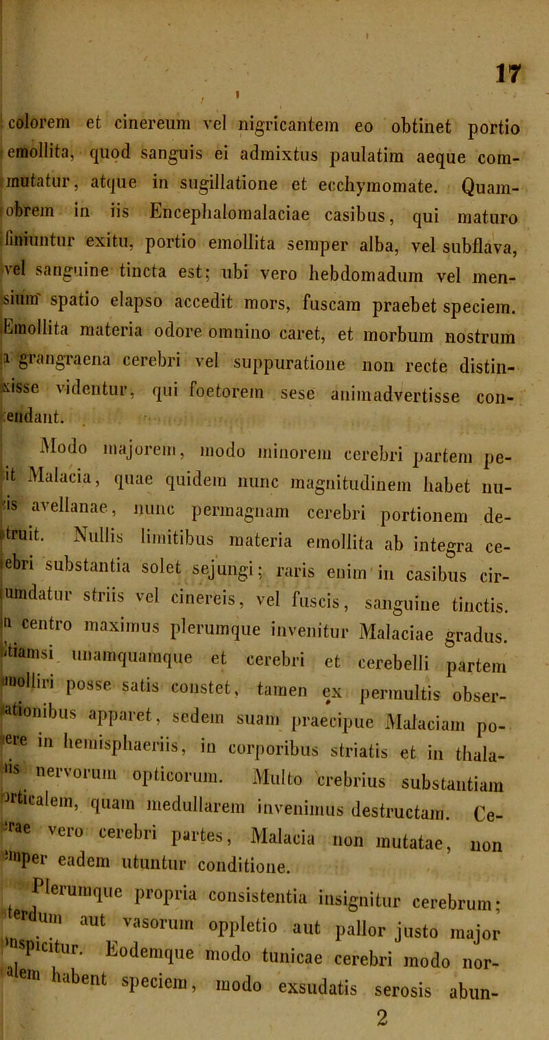 f colorem et cinereum vel nigricantem eo obtinet portio emollita, quod sanguis ei admixtus paulatim aeque com- unutatur, atque in sugillatione et ecchyraomate. Quam- obrem in iis Enceplialoinalaciae casibus, qui maturo 1 liniuntur exitu, portio emollita semper alba, vel subflava, Ivel sanguine tincta est; ubi vero hebdomadum vel men- sium spatio elapso accedit mors, fuscam praebet speciem. lEmollita materia odore omnino caret, et morbum nostrum |i grangraena cerebri vel suppuratione non recte distin- uisse videntur, qui foetorem sese animadvertisse con- tendant. Modo majorem, modo minorem cerebri partem pe- ut Malacia, quae quidem nunc magnitudinem habet nu- j!is avellanae, minc permagnam cerebri portionem de- ftruit. Nullis limitibus materia emollita ab integra ce- lebri substantia solet sejungi; raris enim in casibus cir- jumdatnr striis vel cinereis, vel fuscis, sanguine tinctis. Iti centro maximus plerumque invenitur Malaciae gradus, btiamsi unamquamque et cerebri et cerebelli partem «ioolliri posse satis constet, tamen ex permultis obser- «tiombus apparet, sedem suam praecipue Malaciam po- dere m hemisphaeriis, in corporibus striatis et in thala- nervorum opticorum. Multo crebrius substantiam rJrticalem, quam medullarem invenimus destructam. Ce- rae vero cerebri partes. Malacia non mutatae, non =>nper eadem utuntur conditione. Plerumque propria consistentia insignitur cerebrum; 'f<lum aut vasorum oppletio aut pallor justo major spicitur. Kodemque modo tunicae cerebri modo nor- eni habent speciem, modo exsudatis serosis abiin- 2