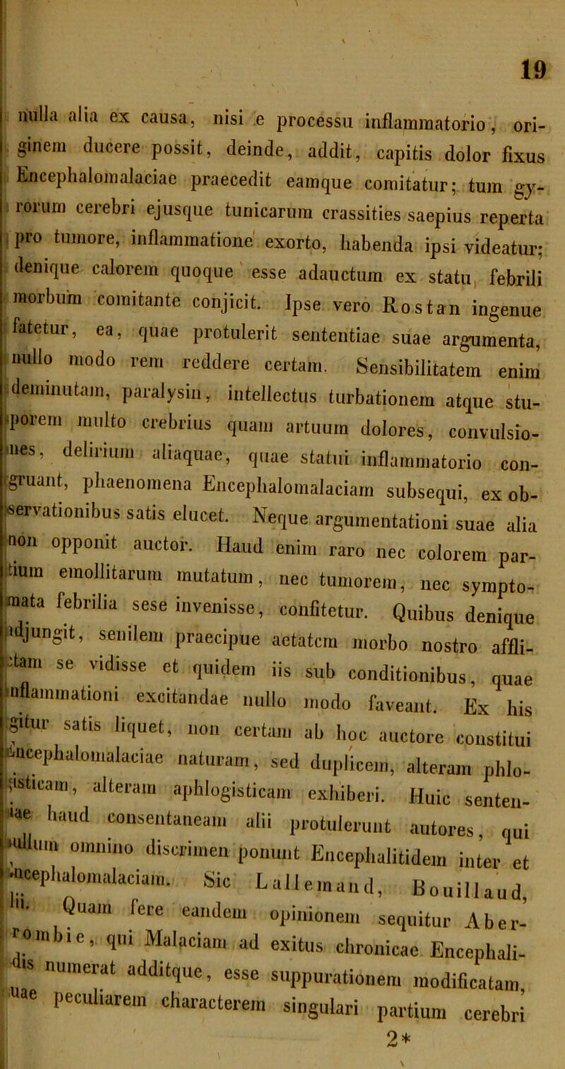 nulla alia ex causa, nisi e processu inflammatorio, ori- ginem ducere possit, deinde, addit, capitis dolor fixus Enceplialomalaciac praecedit eamque comitatur;, tura gy- rorum cerebri ejusque tunicarum crassities saepius reperta pro tumore, inflammatione' exorto, habenda ipsi videatur; denique calorem quoque esse adauctura ex statu, febrili morbum comitante conjicit. Ipse vero Rostan ingenue fatetur, ea, quae protulerit sententiae suae argumenta, i nullo modo rem reddere certam. J^ensibilitatem enim tdemiiiutam, paralysin, intellectus turbationem atque stu- |porem inulto crebrius quam artuum dolores, convulsio- Ines, delirium aliaquae, quae statui inflammatorio con- fgruant, phaenomena Encephalomalaciarn subsequi, ex ob- leervationibus satis elucet. Neque argumentationi suae alia :non opponit auctor. Haud enim raro nec colorem par- Itium emollitarum mutatum, nec tumorem, nec sympto- mata febrilia sese invenisse, confitetur. Quibus denique fldjungit, senilem praecipue aetatem morbo nostro affli- ’dam se vidisse et quidem iis sub conditionibus, quae inflammationi excitandae nullo modo faveant. Ex his igdur satis liquet, non certam ab hoc auctore constitui Ncephalomalaciae naturam, sed duplicem, alteram phlo- ^isticam, alteram aphlogisticam exhiberi. Huic senten- ‘■‘ae haud consentaneam alii protulerunt autores, qui ‘Ullum omnino discrimen ponunt Encephalitidem inter et •ueephalomalaciam Sic Lailemand, Bouillaud, u. Quam fere eandem opinionem sequitur Aber- ^ roiniie, qui Malaciam ad exitus chronicae Encephali- tis numerat additque, esse suppurationem modificatam, e peculiarem characterem singulari partium cerebri 2*