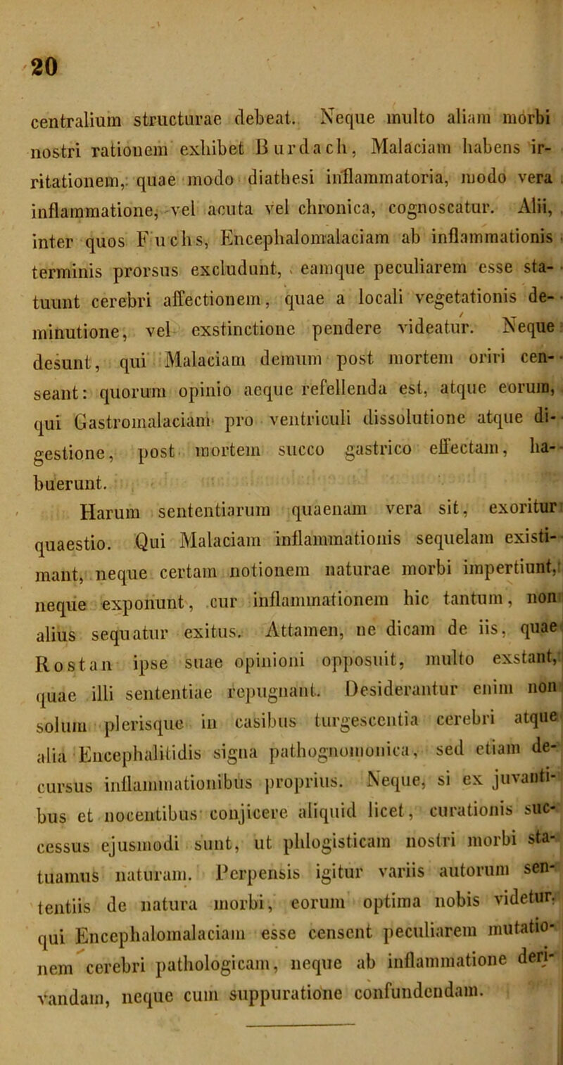 centralium structurae debeat. Neque inulto aliam morbi nostri rationem exhibet Burdach, Malaciam habens ir- ritationem,: quae modo diathesi inllammatoria, modo vera, inflammatione^ vel acuta vel chronica, cognoscatur. Alii, inter quos Fuchs, Encephalomalaciam ab inflammationis, terminis prorsus excludunt, ; eamque peculiarem esse sta- tuunt cerebri affectionem, quae a locali vegetationis de-■ minutione, vel exstinctione pendere videatur. Neque = desunt, qui Malaciam demum post mortem oriri cen-- seant: quorum opinio aeque refellenda est, atque eorum, qui Gastromalaciaim pro ventriculi dissolutione atque di-- gestione, post mortem succo gastrico effectam, ha-- buerunt. Harum sententiarum quaenam vera sit, exoritur; quaestio. Qui Malaciam inflammationis sequelam existi-- mant, neque certam notionem naturae morbi impertiunt,! neqiie exponunt, cur inflammationem hic tantum, non' alius sequatur exitus. Attamen, ne dicam de iis, quae; Rostan ipse suae opinioni opposuit, multo exstant, quae illi sententiae repugnant. Desiderantur enim non solum plerisque in casibus turgescentia cerebri atque alia Encephalitidis signa pathognomonica, sed etiam de- cursus inflammationibus proprius. Neque, si ex juvanti- bus et nocentibus conjicere aliquid licet, curationis suc- cessus ejusmodi sunt, ut phlogisticam nostri morbi sta- tuamus naturam. Perpensis igitur variis autoruin sen- tentiis de natura morbi, eorum optima nobis videtur, qui Encephalomalaciam esse censent peculiarem mutatio- nem cerebri pathologicam, neque ab inflammatione deri- vandam, neque cum suppuratione confundendam.