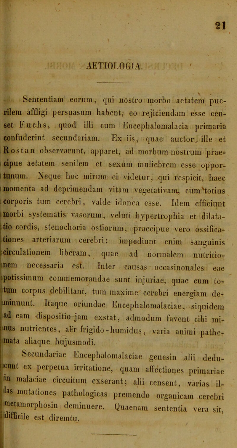 AETIOLOGIA. Sententiam eorum, qui nostro morbo aetatem pue- rilem affligi persuasum habent, eo rejiciendam esse cen- set Fuchs, quod illi cum Encephalomalacia primaria confuderint secundariam. Ex iis, quae auctorj ille et Rostan observarunt, apparet, ad morbum nostrum prae- I cipue aetatem senilem et sexum muliebrem esse oppor- Itonum. Neque hoc mirum ei videtur, qui respicit, haec I momenta ad deprimendam vitam vegetativanij cumHotius i corporis tum cerebri, valde idonea esse. Idem efficiunt lmorbi systematis vasorum, veluti hjpertrophia et dilata- ftio cordis, stenochoria ostiorum, praecipue vero ossifica- 'tiones arteriarum cerebri: impediunt enim sanguinis (circulationem liberam, quae ad normalem nutritio- tnem necessaria est. Inter causas occasinonales eae tpotissimum commemorandae sunt injuriae, quae cum to- I tum corpus debilitant, tum maxime'cerebri energiam de- iminuunt. Itaque oriundae Encephalonialaciae, siquidem ad eam -dispositio jam exstat, admodum favent cibi mi- mus nutrientes, aer frigido-humidus, varia animi pathe- raata aliaque hujusmodi. Secundariae Encephalonialaciae genesin alii dedu- ■icunt ex perpetua irritatione, quam affectiones primariae 111 malaciae circuitum exserant; alii censent, varias il- las mutationes pathologicas premendo organicam cerebri metamorphosin deminuere. Quaenam sententia vera sit, difficile est diremtu.