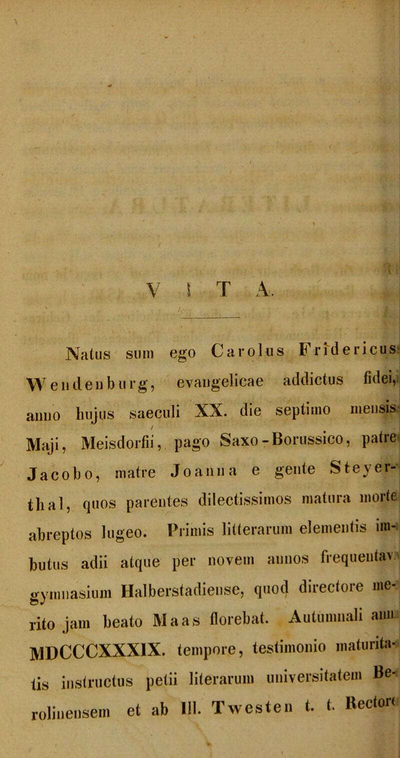 VITA. s Natus sum ego Carolus Fri^dericus' W eiideiiburg, evaugelicae addictus fidei,> anno hujus saeculi XX. die septimo mensis^ / Maji, Meisdorfii, pago Saxo-Bonissico, patre^ Jacoho, matre Joanna e gente SteyeM thal, quos parentes dilectissimos matura morte abreptos lugeo. Primis litterarum elementis im- butus adii atque per novem annos frequenta» gymnasium Halberstadiense, quod directore me- rito jam beato Maas florebat. Autumnali aiiii MDCCCXXXIX. tempore, testimonio maturita- tis instructus petii literarum universitatem Be- et ab 111. Twesten t. t. Rector( rolinensem