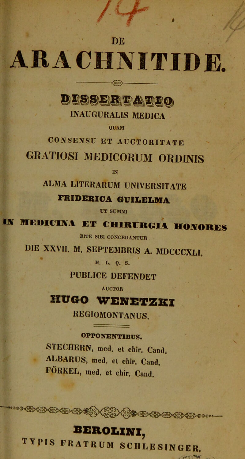 DE ARACHNITIDE. <8B>- INAUGURAL1S MEDICA CUAM CONSENSU ET AUCTORITATE GRATIOSI MEDICORUM ORDINIS IN ALMA LITERARUM UNIVERSITATE FRIDERICA GUIX.ELMA UT SUMMI Itf MEDICIA I ET CHIRURGIA HONORES RITE SIBI CONCEDANTUR DIE XXVII. M. SEPTEMBRIS A. MDCCCXLI. H. l. g. s. PUBLICE DEFENDET AUCTOR hugo wenetzki REGIOMONTANUS. OPPONENTIBUS. STECHERN, med. et ehir. Cand, ALBARUS, med. et cliir. Cand. FORKEL, med. et chir. Cand. berolini, TYPIS FRATRUM SCHLES1NGER.