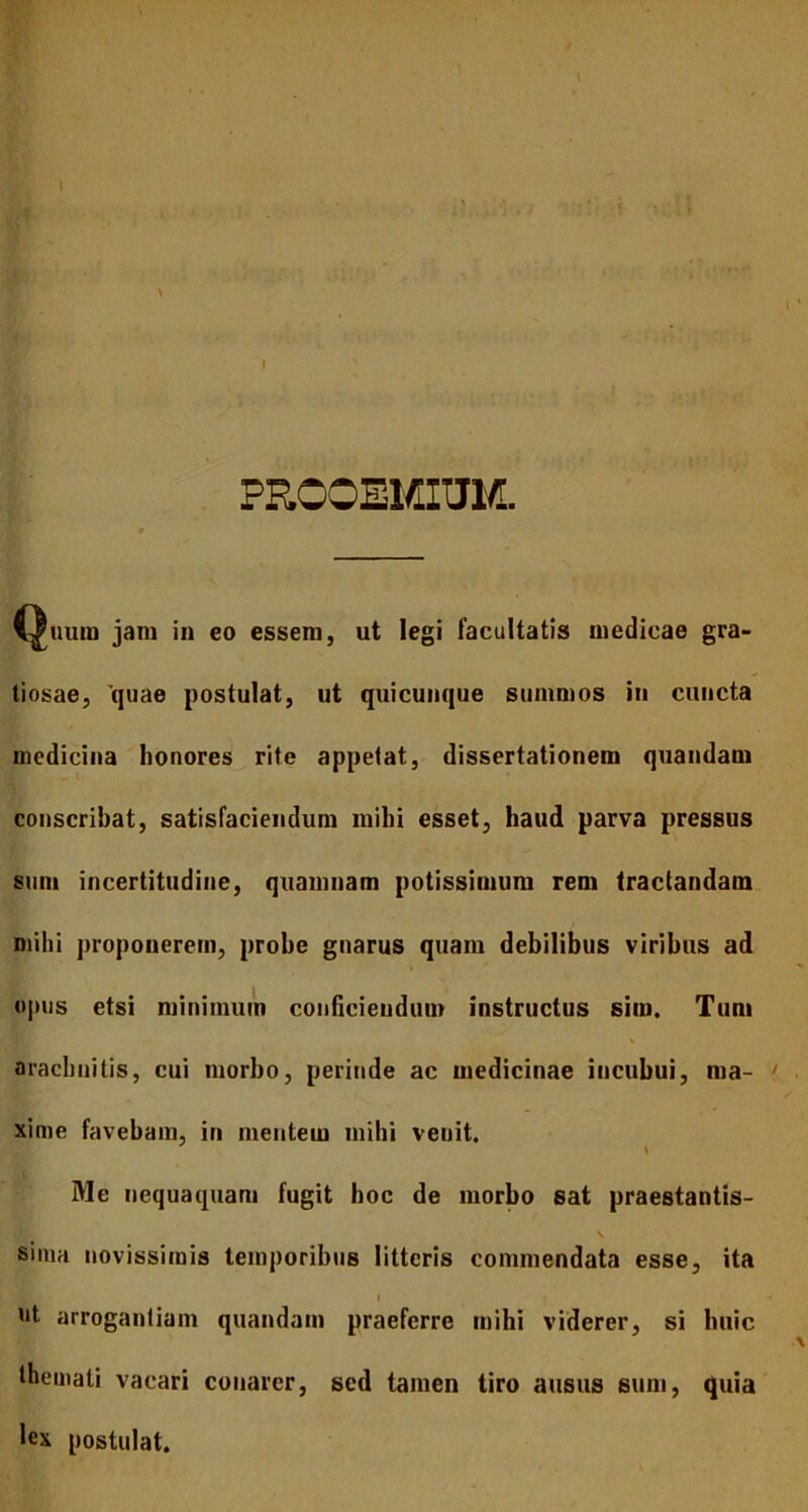 I PROOEMIUM. Quum jam in eo essem, ut legi facultatis medicae gra- tiosae, 'quae postulat, ut quicunque summos iu cuncta medicina honores rite appetat, dissertationem quandam conscribat, satisfaciendum milii esset, haud parva pressus sum incertitudine, quamnam potissimum rem tractandam mihi proponerem, probe gnarus quam debilibus viribus ad opus etsi minimum conficiendum instructus sim. Tum aracbnitis, cui morbo, perinde ac medicinae incubui, ma- ' xime favebam, in mentem mihi venit. Me nequaquam fugit hoc de morbo sat praestantis- \ sima novissimis temporibus litteris commendata esse, ita i • ut arrogantiam quandam praeferre mihi viderer, si huic themati vacari conarer, sed tamen tiro ausus sum, quia lex postulat.