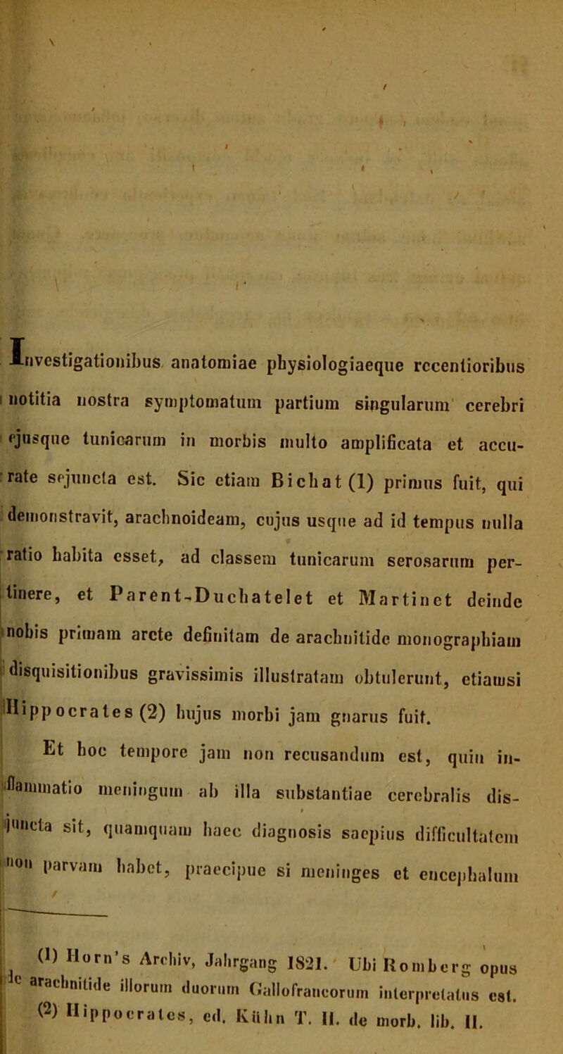 Investigationibus anntomiac pbysiologiaeque rccentioribus i notitia nostra symptomatum partium singularum cerebri ejasque tunicarum in morbis multo amplificata et accu- rate sejuncta est. Sic etiam Bicbat(l) primus fuit, qui demonstravit, araclinoideam, cujus usque ad id tempus nulla ratio habita esset, ad classem tunicarum serosarum per- tinere, et Parent-Duchatelet et Martinet deinde nobis primam arcte definitam de arachnitidc monographiam disquisitionibus gravissimis illustratam obtulerunt, etiamsi iiHippocrates (2) hujus morbi jam gnarus fuit. Et hoc tempore jam non recusandum est, quin in- flammatio meningum ab illa substantiae cerebralis dis- f functa sit, quamquam haec diagnosis saepius difficultatem l10 l)arva,u ,,abot> praecipue si meninges et encephalum (1) Horn’s Archiv, Jahrgang 1821. Ubi Romberg opus C aracbnitide illorui» duorum Gallofraneorum interpretatus est. (2) Hippocrates, e.I. Kiibn T. II. de morb. lib. II.