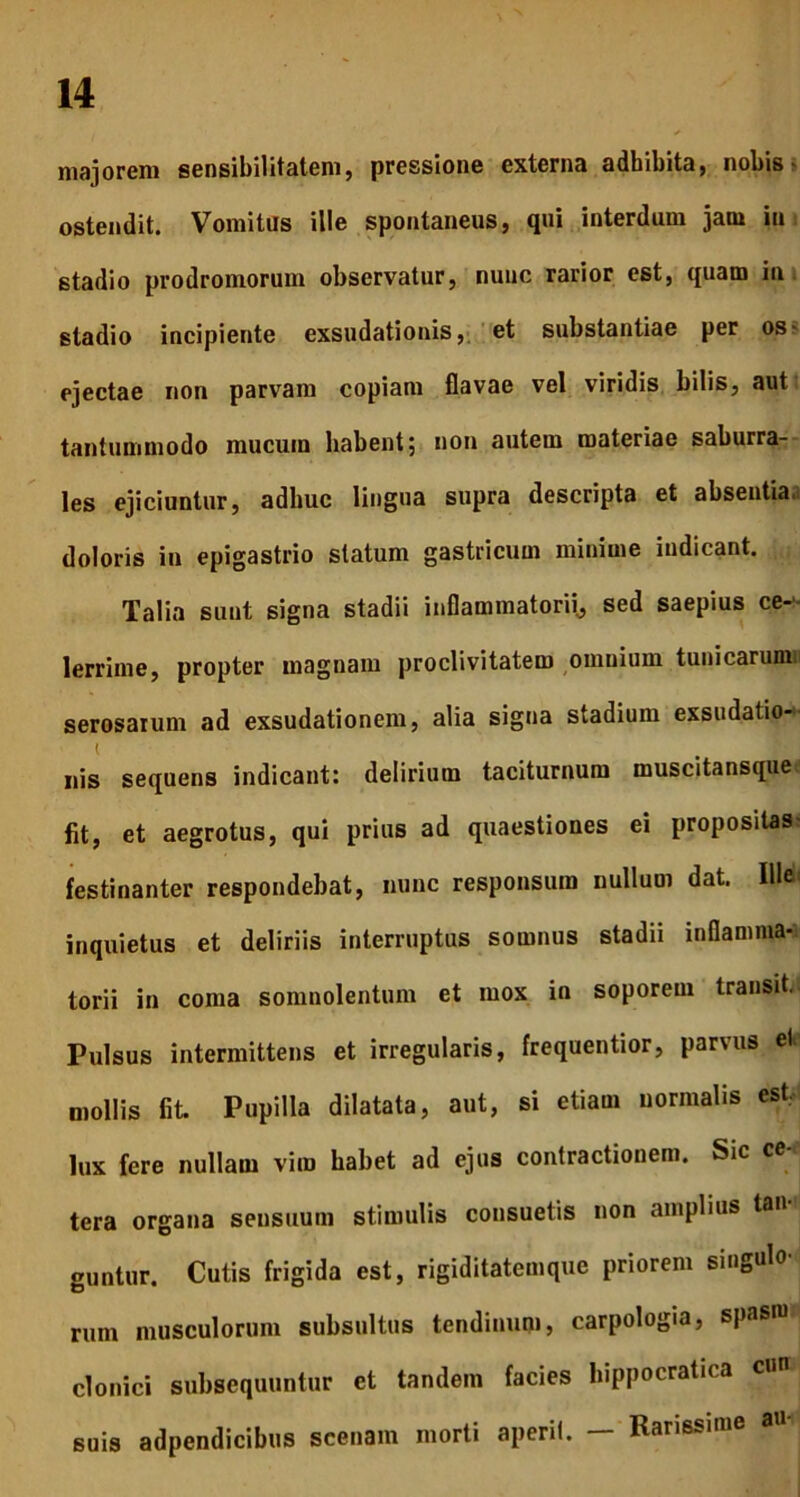majorem sensibilitatem, pressione externa adbibita, nobis- ostendit. Vomitus ille spontaneus, qui interdum jam in stadio prodromorum observatur, nunc rarior est, quam in stadio incipiente exsudationis, et substantiae per os ejectae non parvam copiam flavae vel viridis bilis, aut tantummodo mucuin habent; non autem materiae saburra- les ejiciuntur, adhuc lingua supra descripta et absentia, doloris in epigastrio statum gastricum minime indicant. Talia sunt signa stadii inflammatorii, sed saepius ce-1- lerriine, propter magnam proclivitatem omnium tuni carmini serosarum ad exsudationem, alia signa stadium exsudatio- i nis sequens indicant: delirium taciturnum muscitansque fit, et aegrotus, qui prius ad quaestiones ei propositas festinanter respondebat, nunc responsura nullum dat. Ille inquietus et deliriis interruptus somnus stadii inflamma- torii in coma somnolentum et mox in soporem transit, Pulsus intermittens et irregularis, frequentior, parvus et mollis fit. Pupilla dilatata, aut, si etiam normalis est, lux fere nullam viro habet ad ejus contractionem. Sic ce- tera organa sensuum stimulis consuetis non amplius lan guntur. Cutis frigida est, rigiditatemque priorem singulo- rum musculorum subsultus tendinum, carpologia, spasro clonici subsequuntur et tandem facies hippocratica cun suis adpendicibus scenam morti aperit. - Rarissime au-