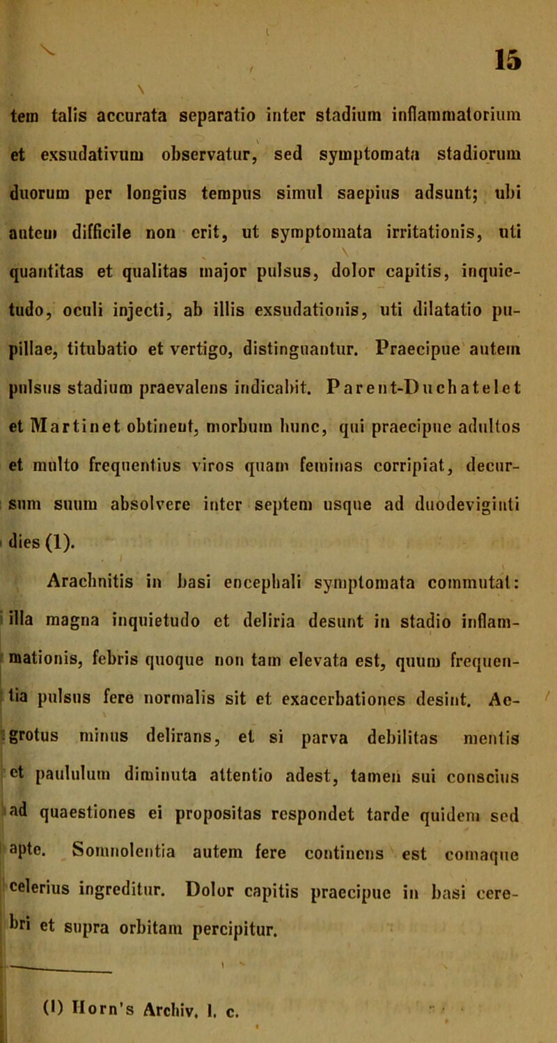 tem talis accurata separatio inter stadium inflammatorium \ et exsudativum observatur, sed symptomata stadiorum duorum per longius tempus simul saepius adsunt; ubi auteui difficile non erit, ut symptomata irritationis, uti quantitas et qualitas major pulsus, dolor capitis, inquie- tudo, oculi injecti, ab illis exsudationis, uti dilatatio pu- pillae, titubatio et vertigo, distinguantur. Praecipue autem pulsus stadium praevalens indicabit. Parent-I)uchatelet et Martinet obtineut, morbum hunc, qui praecipue adultos et multo frequentius viros quam feminas corripiat, decur- sum suum absolvere inter septem usque ad duodeviginti dies (1). HI. \ Aracbnitis in basi encephali symptomata commutat: illa magna inquietudo et deliria desinit in stadio inflam- mationis, febris quoque non tam elevata est, quum frequen- tia pulsus fere normalis sit et exacerbationes desint. Ae- grotus minus delirans, et si parva debilitas mentis et paululum diminuta attentio adest, tamen sui conscius ad quaestiones ei propositas respondet tarde quidem sed apte. Somnolentia autem fere continens est comaque celerius ingreditur. Dolor capitis praecipue in basi cere- bri et supra orbitam percipitur. U-d— ' -