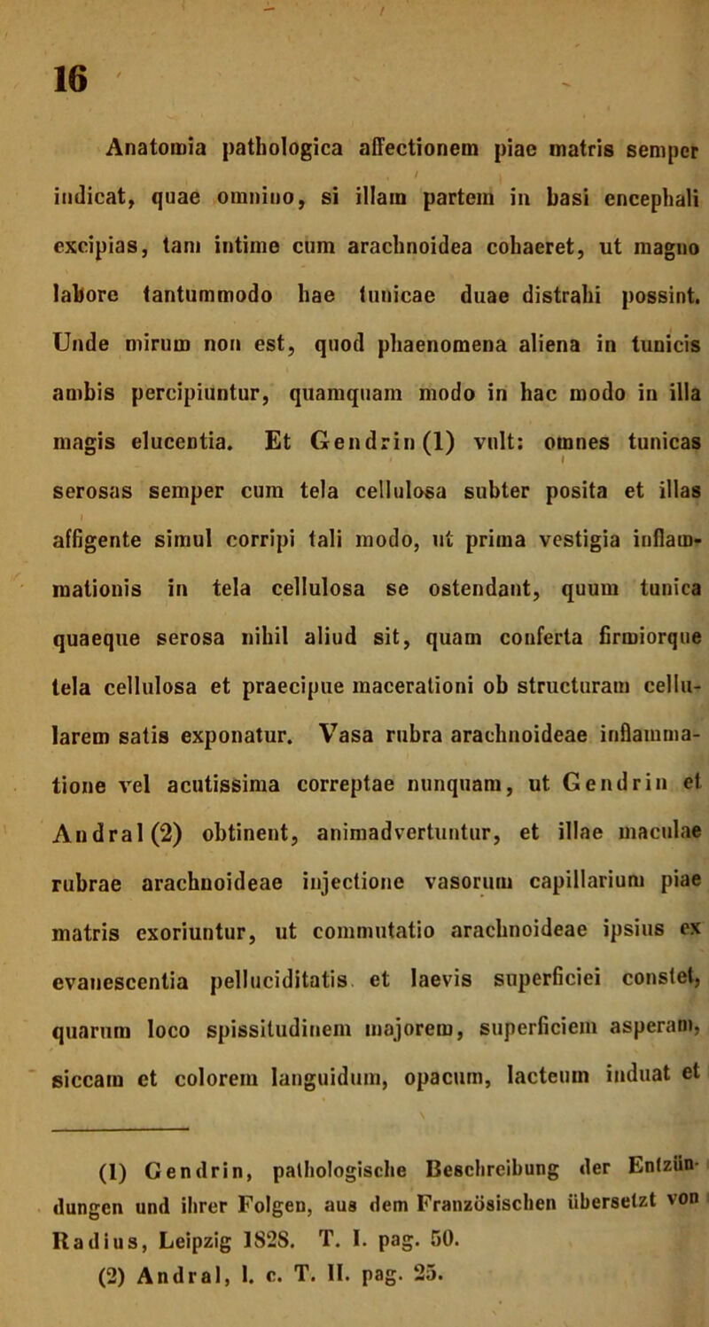 Anatomia pathologica affectionem piae matris semper indicat, quae omnino, si illam partem in basi encephali excipias, tam intime cum arachnoidea cohaeret, ut magno labore tantummodo hae tunicae duae distrahi possint. Unde mirum non est, quod phaenomena aliena in tunicis ambis percipiuntur, quamquam modo in hac modo in illa magis elucentia. Et Gendrin(l) vult: omnes tunicas serosas semper cum tela cellulosa subter posita et illas affigente simul corripi tali modo, ut prima vestigia inflam- mationis in tela cellulosa se ostendant, quum tunica quaeque serosa nihil aliud sit, quam conferta firmiorque tela cellulosa et praecipue macerationi ob structuram cellu- larem satis exponatur. Vasa rubra araclinoideae inflamma- tione vel acutissima correptae nunquam, ut Gendrin et Andral(2) obtinent, animadvertuntur, et illae maculae rubrae arachnoideae injectione vasorum capillarium piae matris exoriuntur, ut commutatio arachnoideae ipsius ex evanescentia pelluciditatis. et laevis superficiei constet, quarum loco spissitudinem majorem, superficiem asperam, siccam et colorem languidum, opacum, lacteum induat et (1) Gendrin, pathologische Besclireibung der Entziin- dungen und ihrer Folgen, aus dem Franzdsischen iibersetzt von Radius, Leipzig 182S. T. 1. pag. 50. (2) Andral, 1. c. T. II. pag. 25.