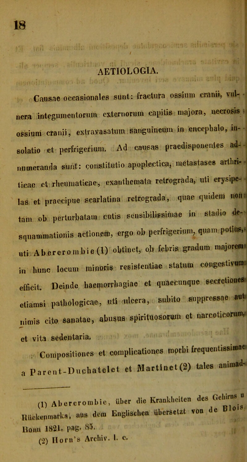 / aetiologia. Causae occasionales sunt: fractura ossium cranii, vul- • nera integumentorum externorum capitis majora, necrosis • ossium cranii, extravasatum sanguineum in encephalo, in- solatio et perfrigerium. Ad causas praedisponenles ad- numeranda sunt: constitutio apoplectica, metastases arthri- ticae et rheumaticae, exanthemata retrograda, uti erysipe- las et praecipue scarlatina retrograda, quae quidem non tam ob perturbatam cutis sensibilissimae in stadio de- squammationis actionem, ergo ob perfrigerium, quam potius,* „ti Abercrombie(i) obtinet, ob febris gradum majorem* in hunc locum minoris resistentiae statum congestivum efficit. Deinde haemorrhagiae et quaecunque secretiones etiamsi pathologicae, uti mlcera, subito suppressae a«t nimis cito sanatae, abusus spirituosorum et narcoticorum, 4 w, et vita sedentaria. Compositiones et complicationes morbi frcquentissia.ee a Parent-Ducbatelet et Martlnet(2) tales animad- (1) Abercrombie, iiber die Kraakbellen des Gelares « HUeUemnarbs. aue dem Eagliscl.ee iibcrseUt '■ Boiui 1821. pag* S5. (2) IIorn’s Archiv. I. c.