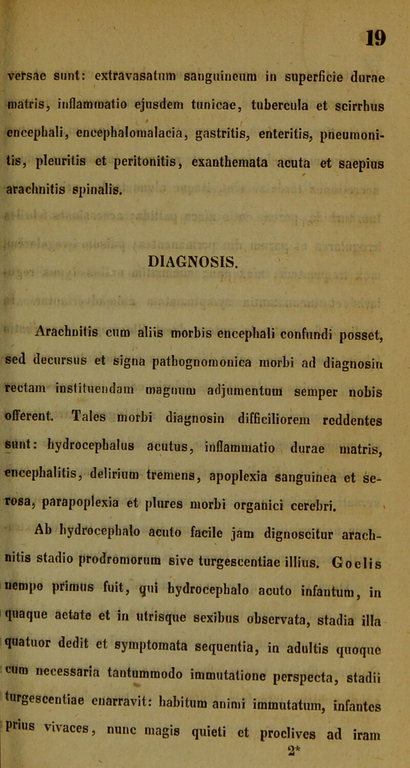 versae sunt: extravasatum sanguineum in superficie durae matris, inflammatio ejusdem tunicae, tubercula et scirrhus 'V 4 f encephali, encephalomalacia, gastritis, enteritis, pneumoni- tis, pleuritis et peritonitis, exanthemata acuta et saepius * arachnitis spinalis. ‘ v. • *-*■■ ■ DIAGNOSIS. •*' • t s. Arachnitis cum aliis morbis encephali confundi posset, f sed decursus et signa pathognomonica morbi ad diagnosin rectam instituendam magnum adjumentum semper nobis offerent. Tales morbi diagnosin difficiliorem reddentes sunt: hydrocephalus acutus, inflammatio durae matris, encephalitis, delirium tremens, apoplexia sanguinea et se- rosa, parapoplexia et plures morbi organici cerebri. Ab hydrocephalo acuto facile jam dignoscitur arach- nitis stadio prodromorum sive turgescentiae illius. Goelis nempo primus fuit, qui hydrocephalo acuto infantum, in quaque aetate et in utrisque sexibus observata, stadia illa quatuor dedit et symptomata sequentia, in adultis quoque cum necessaria tantummodo immutatione perspecta, stadii turgescentiae enarravit: habitum animi immutatum, infantes prius vivaces, nunc magis quieti et proclives ad iram 2* fi.