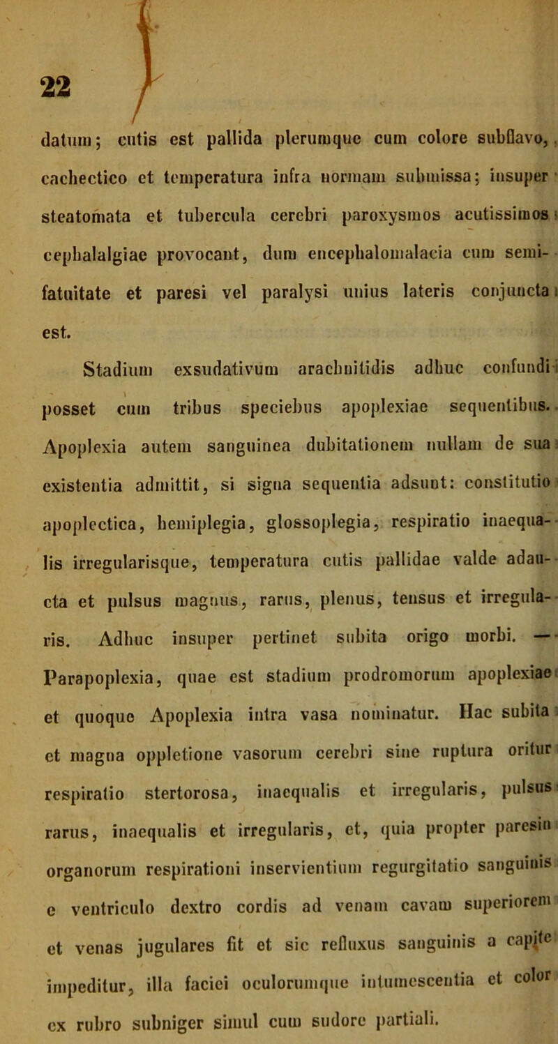 datum; cutis est pallida plerumque cum colore subflavo, cachectico et temperatura infra normam submissa; insuper steatomata et tubercula cerebri paroxysmos acutissimos cephalalgiae provocant, dum encephalomalacia cum semi- fatuitate et paresi vel paralysi unius lateris conjuncta est. Stadium exsudativum arachnitidis adhuc confundi posset cum tribus speciebus apoplexiae sequentibus. Apoplexia autem sanguinea dubitationem nullam de sua existentia admittit, si signa sequentia adsunt: constitutio apoplectica, hemiplegia, glossoplegia, respiratio inaequa- lis irregularisque, temperatura cutis pallidae valde adau- cta et pulsus magnus, rarus, plenus, tensus et irregula- ris. Adhuc insuper pertinet subita origo morbi. — Parapoplexia, quae est stadium prodromorum apoplexiae et quoquo Apoplexia intra vasa nominatur. Hac subita et magna oppletione vasorum cerebri sine ruptura oritur respiratio stertorosa, inaequalis et irregularis, pulsus rarus, inaequalis et irregularis, et, quia propter paresin organorum respirationi inservientium regurgitatio sanguinis e ventriculo dextro cordis ad venam cavam superiorem et venas jugulares fit et sic refluxus sanguinis a capite impeditur, illa faciei oculorumque intumescentia et color cx rubro subniger simul cum sudore partiali.