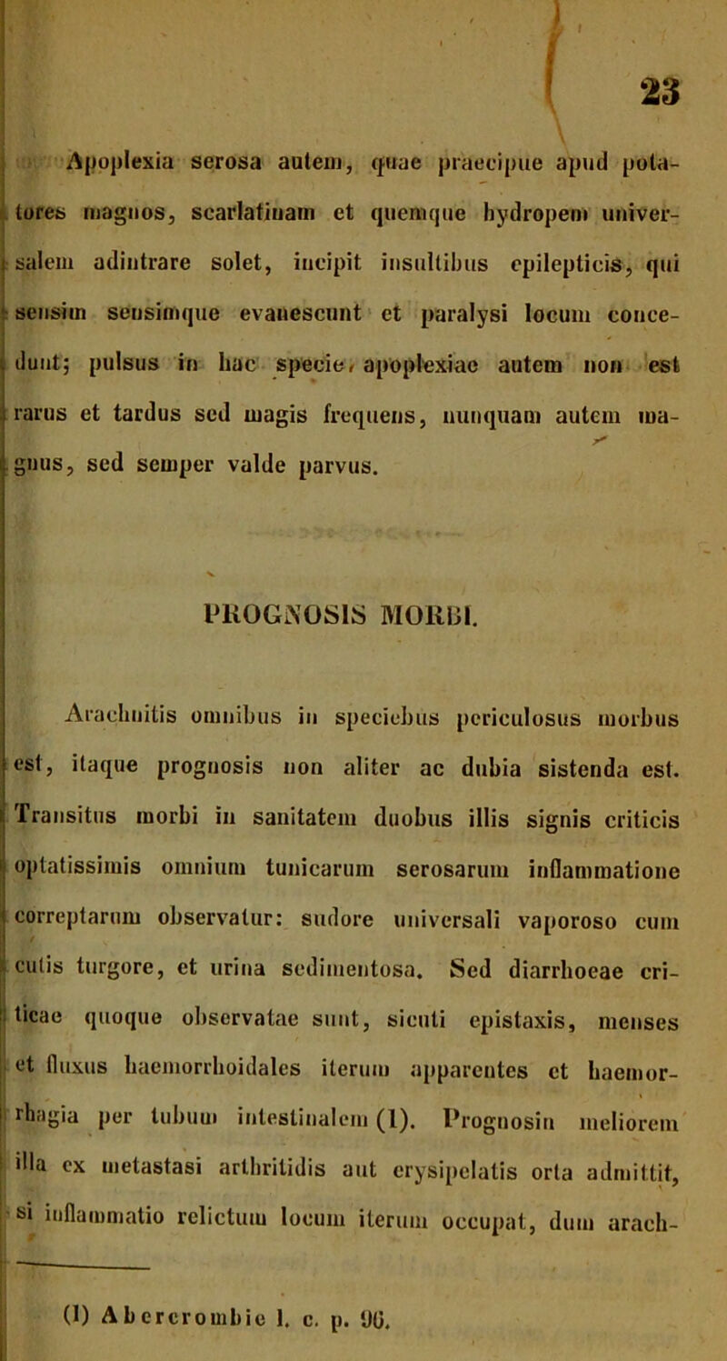 f l f ! 23 Apoplexia serosa autem, (piae praecipue apud pota- tores magnos, scarlatiuam et quemque hydropem univer- | salem adintrare solet, incipit insultibus epilepticis, qui sensim seusimque evanescunt et paralysi locum conce- dunt; pulsus in liac specie < apoplexiae autem non est rarus et tardus sed magis frequens, nunquam autem ina- gnus, sed scmper valde parvus. PROGNOSIS MORBI. Arachnitis omnibus in speciebus periculosus morbus est, itaque prognosis non aliter ac dubia sistenda est. t Transitus morbi in sanitatem duobus illis signis criticis 1 optatissimis omnium tunicarum serosarum inflammatione correptarum observatur: sudore universali vaporoso cum cutis turgore, et urina scdimentosa. Sed diarrhoeae cri- |tici»e quoque observatae sunt, sicuti epistaxis, menses et fluxus haemorrhoidales iterum apparentes et baemor- | rHagia per tubum intestinalem (1). Prognosin meliorem 1 cx metastasi arthritidis aut erysipelatis orta admittit, si inflammatio relictum locum iterum occupat, dum arach- (1) Abercrombie 1. c. p. %.
