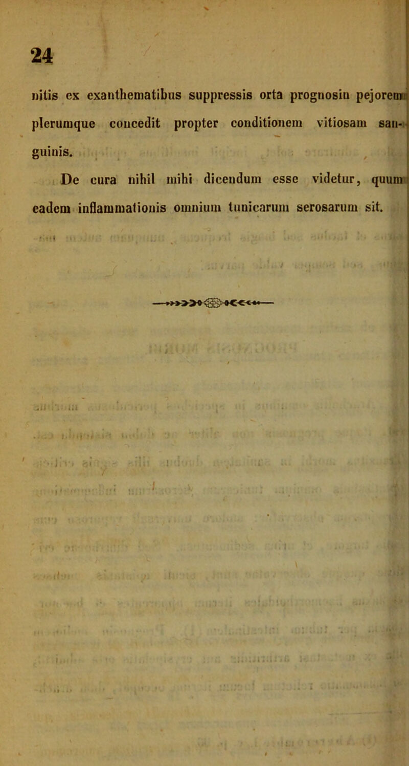 nilis ex exanthematibus suppressis orta prognosin pejoremi plerumque concedit propter conditionem vitiosam san- guinis. De cura nihil mihi dicendum esse videtur, quum eadem inflammationis omnium tunicarum serosarum sit. .<i i', iil ■ ,: » J|T> bi f  litH i..