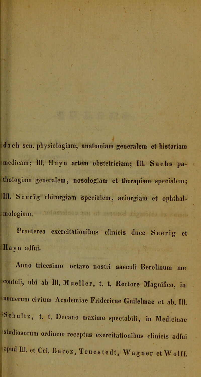 I R' dach sen. physiologiam, anatomiam generalem et historiam medicam; 111. Hayn artem obstetriciam; 111. Sachs pa- thologiam generalem, nosologiam et therapiam specialem; I!l. Seerig chirurgiam specialem, acinrgiam et ophthal- \ mologiam. Praeterea exercitationibus clinicis duce Seerig et Hayn adfui. Anno tricesimo octavo nostri saeculi Berolinum me contuli, ubi ab 111. Mueller, t. t. Rectore Magnifico, in munerum civium Academiae Fridericae Guilelmae et ab. 111. 'Schultz, t. t. Decano maxime spectabili, in Medicinae studiosorum ordinem receptus exercitationibus clinicis adfui