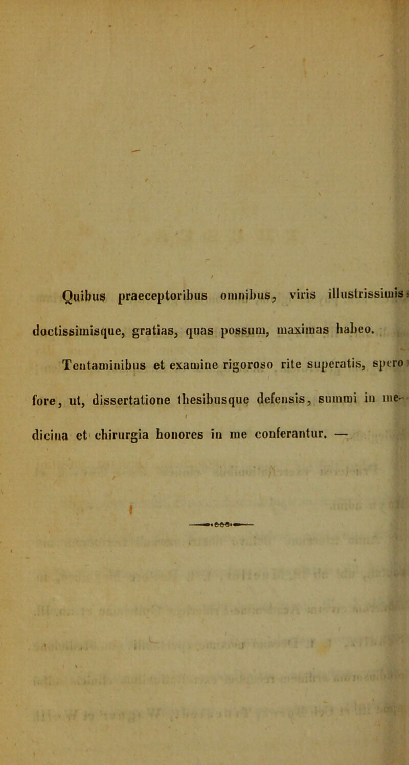 Ouibus praeceptoribus omnibus, viris illustrissimis doctissimisque, gratias, quas possum, maximas habeo. Tentaminibus et examine rigoroso rite superatis, spero lore, ut, dissertatione thesibusque defensis, summi in me- dicina et chirurgia honores in me conferantur. —