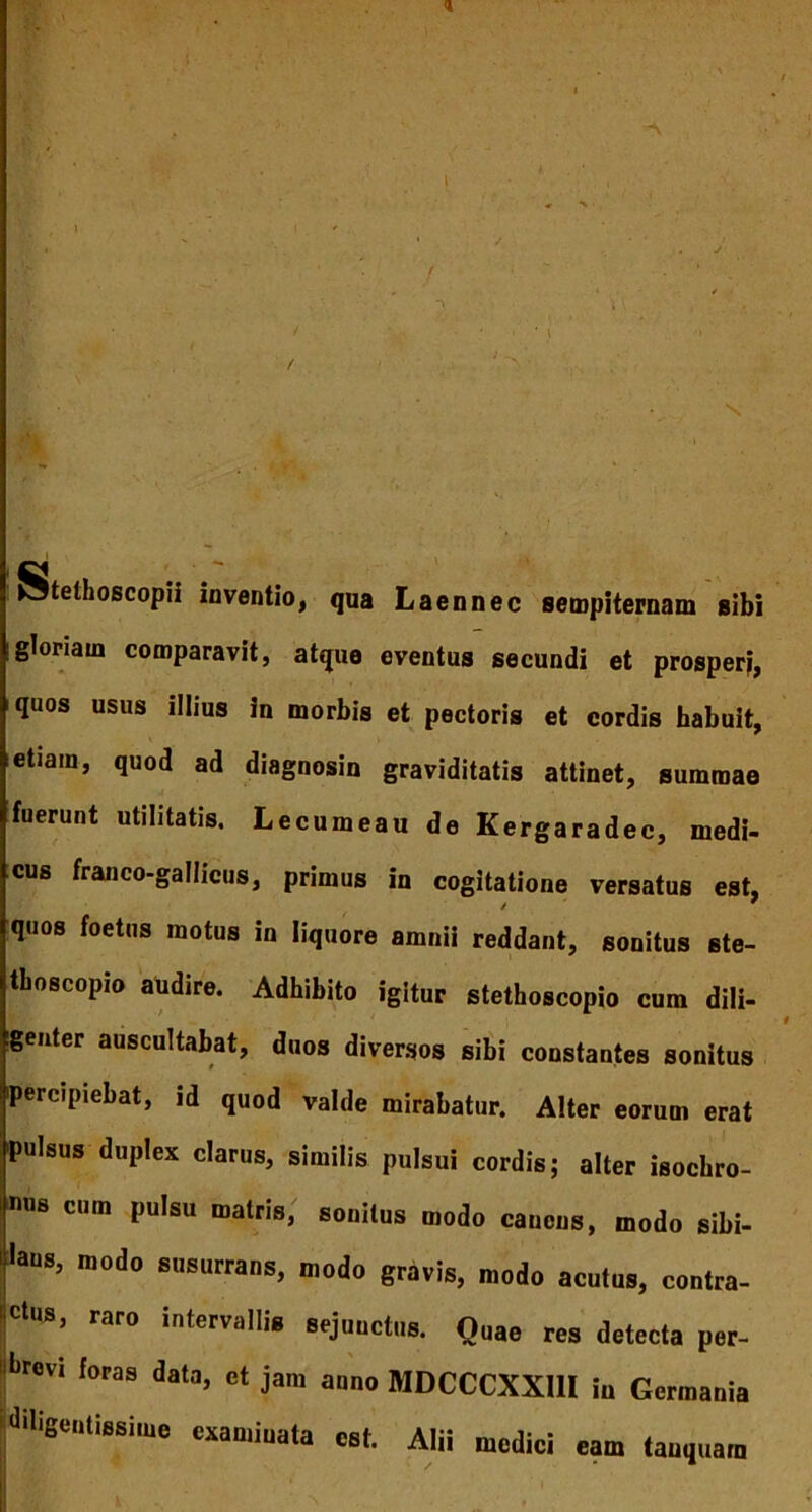 / Stethoscopii inventio, qua Laennec sempiternam sibi !gloriam comparavit, atque eventus secundi et prosperi, quos usus illius in morbis et pectoris et cordis habuit, etiam, quod ad diagnosin graviditatis attinet, summae fuerunt utilitatis. Lecumeau de Kergaradec, medi- cus franco-gallicus, primus in cogitatione versatus est, quos foetus motus in liquore amnii reddant, sonitus ste- thoscopio audire. Adhibito igitur stethoscopio cum dili- genter auscultabat, duos diversos sibi constantes sonitus percipiebat, id quod valde mirabatur. Alter eorum erat pulsus duplex clarus, similis pulsui cordis; alter isochro- mis cum pulsu matris; sonitus modo canens, modo sibi- laus, modo susurrans, modo gravis, modo acutus, contra- <dus, raro intervalli, sejunctos. Quae res detecta per- «fcrew foras data, ct jam anno MDCCCXXIll iu Germania diligentissime examinata est. Alii medici eam tanquam