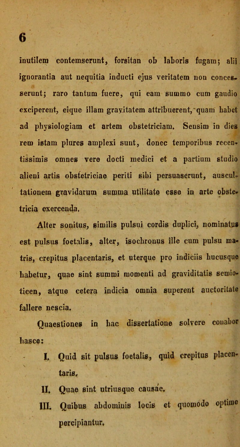 Inutilem contemserunt, forsitan ob laboris fugam; alii ignorantia aut nequitia inducti ejus veritatem non conces- serunt; raro tantum fuere, qui eam summo cum gaudio exciperent, eique illam grayitatem attribuerent,'quam habet ad physiologiam et artem obstetriciam. Sensim in dies rem istam plures amplexi sunt, donec temporibus recen- tissimis omnes vere docti medici et a partium studio alieni artis obstetriciae periti sibi persuaserunt, auscul- tationem gravidarum summa utilitate esse in arte obste» tricia exercenda, Alter sonitus, similis pulsui cordis duplici, nominatus est pulsus foetalis, alter, isochrouus ille cum pulsu ma- tris, crepitus placentaris, et uterque pro indiciis hucusque Labetur, quae sint summi momenti ad graviditatis sernio- ticen, atque cetera indicia omnia superent auctoritate fallere nescia. Quaestiones in bac dissertatione solvere conabor liasce: I, Quid sit pulsus foetalis, quid crepitus placen- \ • 1 taris, II, Quae sint utriusque causae. III, Quibus abdominis locis et quomodo optime percipiantur.