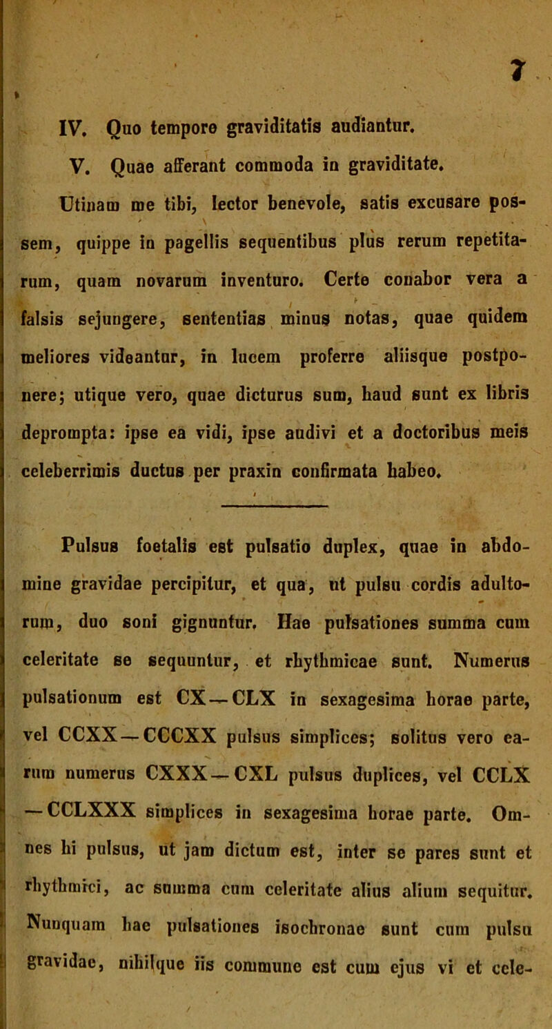 % IV. Quo tempore graviditatis audiantur. V. Quae afferant commoda in graviditate, Utinarn me tibi, lector benevole, satis excusare pos- sem, quippe in pagellis sequentibus plus rerum repetita- rum, quam novarum inventuro. Certe conabor vera a falsis sejungere, sententias minus notas, quae quidem meliores videantur, in lucem proferre aliisque postpo- nere; utique vero, quae dicturus sum, haud sunt ex libris deprompta: ipse ea vidi, ipse audivi et a doctoribus meis celeberrimis ductus per praxin confirmata babeo. i Pulsus foetalis est pulsatio duplex, quae in abdo- mine gravidae percipitur, et qua, ut pulsu cordis adulto- rum, duo soni gignuntur. Hae pulsationes summa cum celeritate se sequuntur, et rbytbmicae sunt. Numerus i pulsationum est CX — CLX in sexagesima horae parte, vel CCXX—CCCXX pulsus simplices; solitus vero ea- rum numerus CXXX—CXL pulsus duplices, vel CCLX — CCLXXX simplices in sexagesima horae parte. Om- nes hi pulsus, ut jam dictum est, inter se pares sunt et rhythmici, ac summa cum celeritate alius alium sequitur. Nunquam hae pulsationes isochronae sunt cum pulsu gravidae, nihilque iis commune est cum ejus vi et ccle-